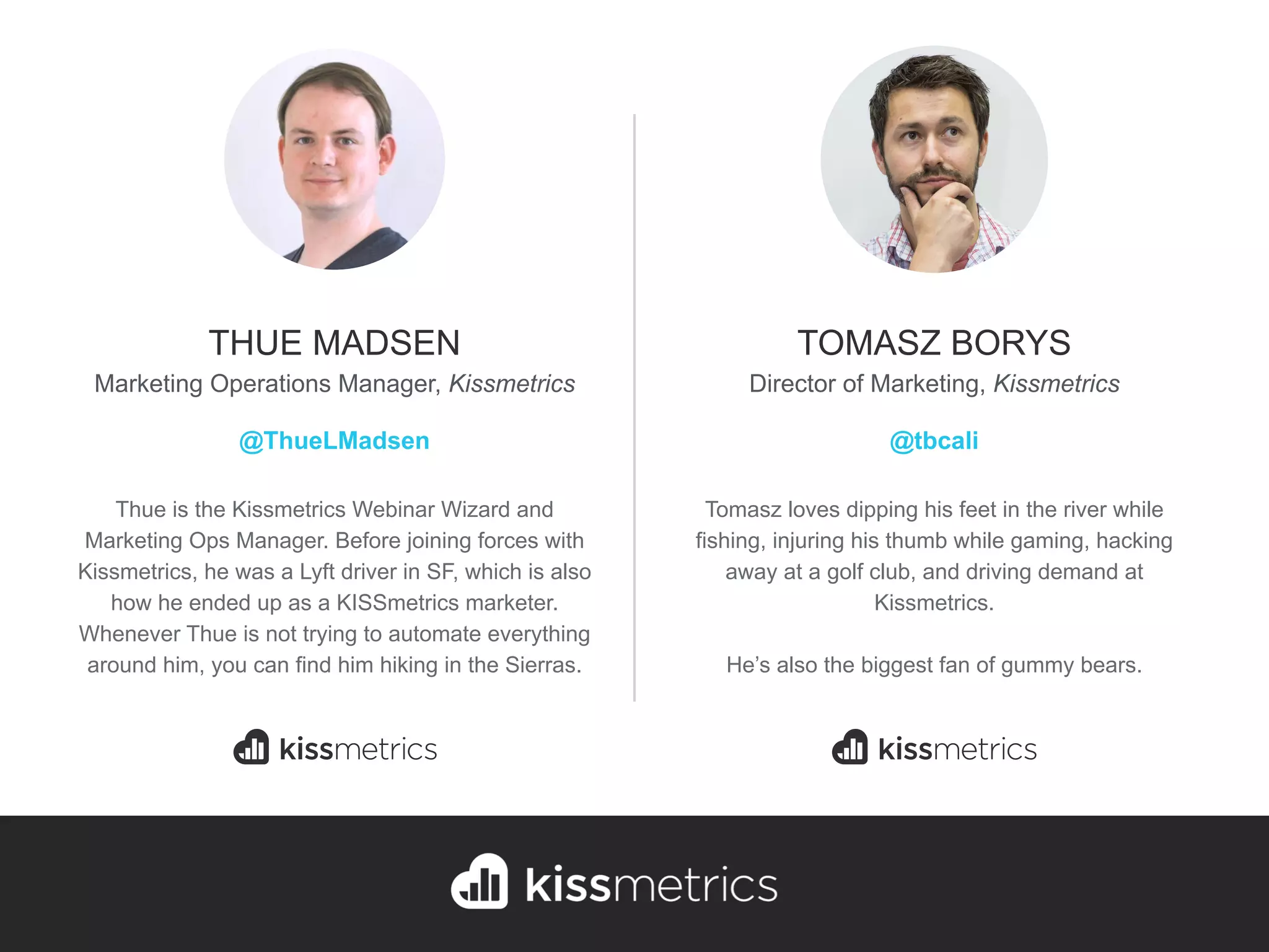 Thue is the Kissmetrics Webinar Wizard and
Marketing Ops Manager. Before joining forces with
Kissmetrics, he was a Lyft driver in SF, which is also
how he ended up as a KISSmetrics marketer.
Whenever Thue is not trying to automate everything
around him, you can find him hiking in the Sierras.
THUE MADSEN
Marketing Operations Manager, Kissmetrics
@ThueLMadsen
Tomasz loves dipping his feet in the river while
fishing, injuring his thumb while gaming, hacking
away at a golf club, and driving demand at
Kissmetrics.
He’s also the biggest fan of gummy bears.
TOMASZ BORYS
Director of Marketing, Kissmetrics
@tbcali