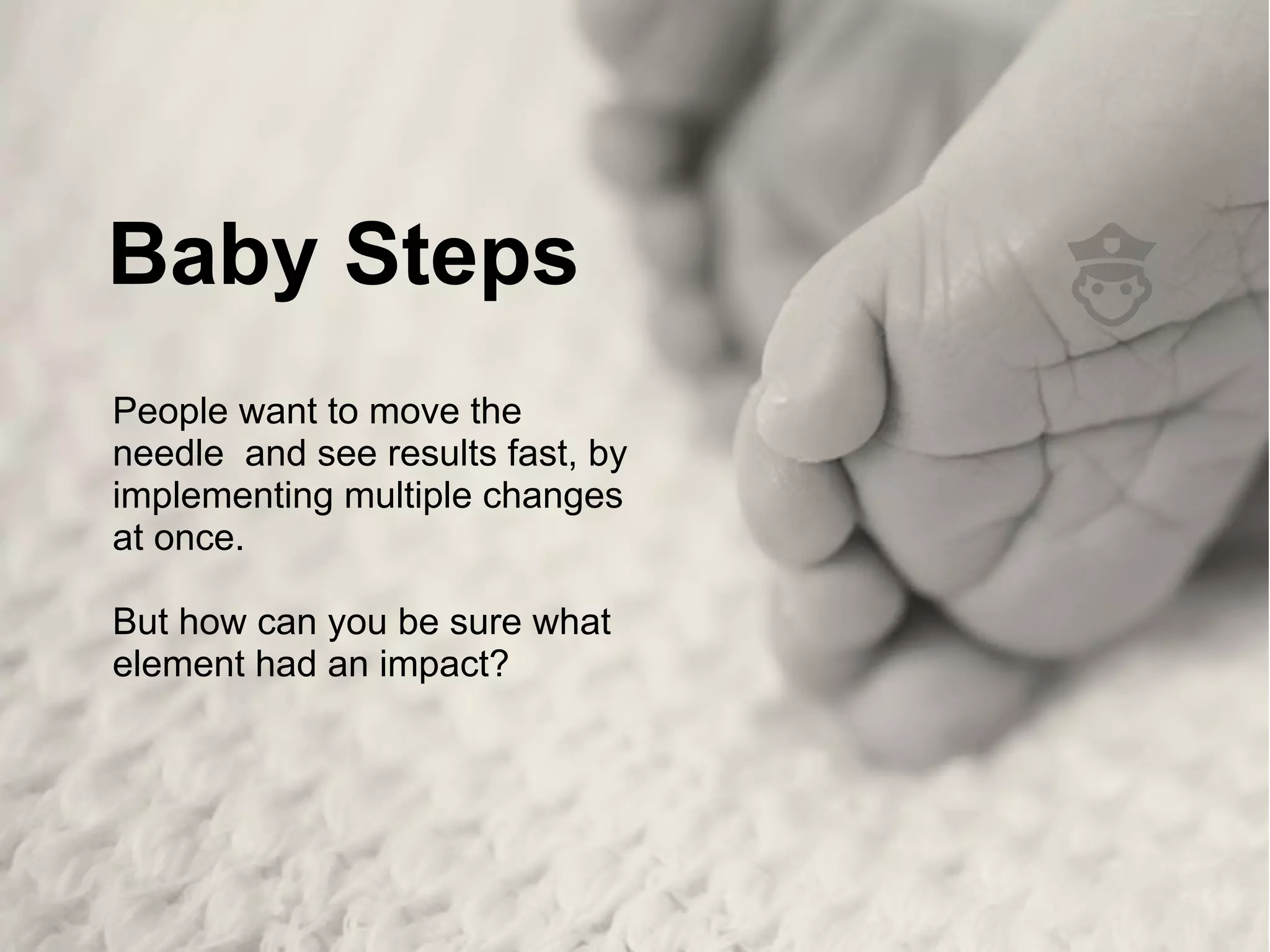 Baby Steps
People want to move the
needle and see results fast, by
implementing multiple changes
at once.
But how can you be sure what
element had an impact?
