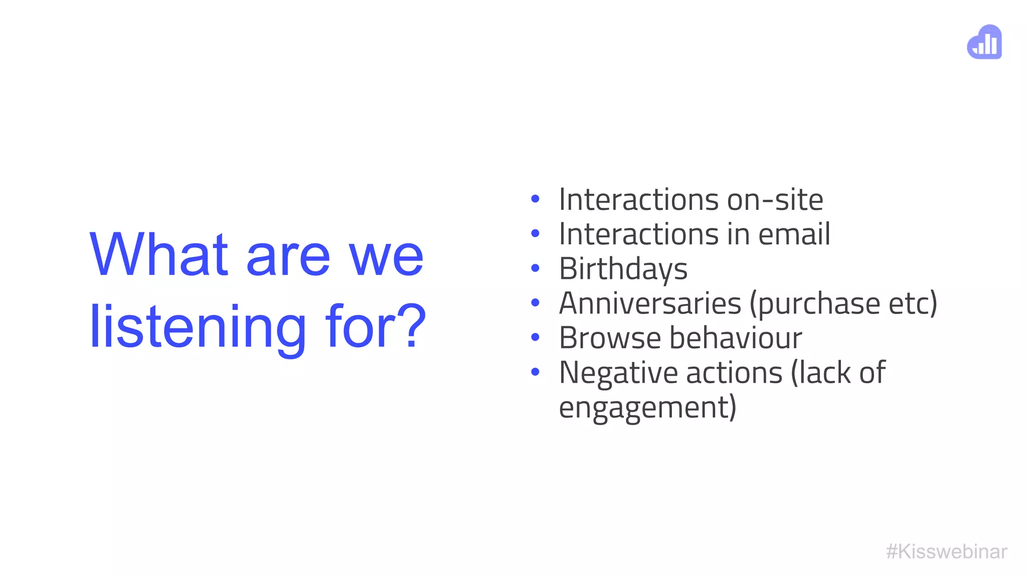 #Kisswebinar
What are we
listening for?
• Interactions on-site
• Interactions in email
• Birthdays
• Anniversaries (purchase etc)
• Browse behaviour
• Negative actions (lack of
engagement)
 