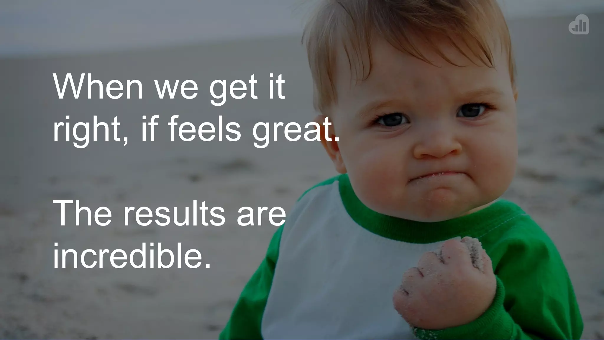 When we get it
right, if feels great.
The results are
incredible.
 
