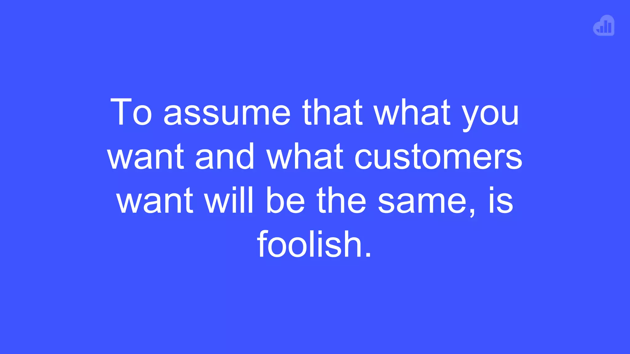 To assume that what you
want and what customers
want will be the same, is
foolish.
 