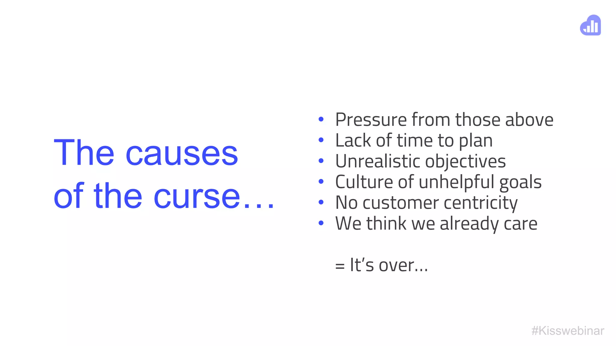 #Kisswebinar
The causes
of the curse…
• Pressure from those above
• Lack of time to plan
• Unrealistic objectives
• Culture of unhelpful goals
• No customer centricity
• We think we already care
= It’s over…
 