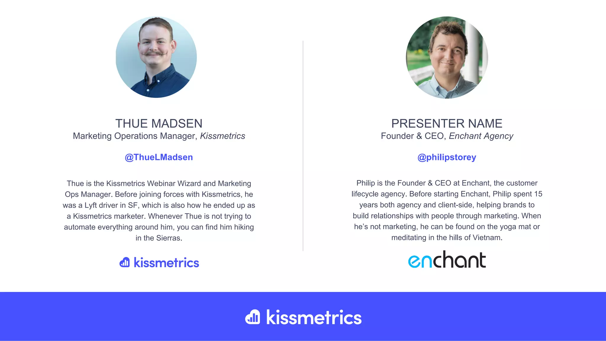 Thue is the Kissmetrics Webinar Wizard and Marketing
Ops Manager. Before joining forces with Kissmetrics, he
was a Lyft driver in SF, which is also how he ended up as
a Kissmetrics marketer. Whenever Thue is not trying to
automate everything around him, you can find him hiking
in the Sierras.
THUE MADSEN
Marketing Operations Manager, Kissmetrics
@ThueLMadsen
Philip is the Founder & CEO at Enchant, the customer
lifecycle agency. Before starting Enchant, Philip spent 15
years both agency and client-side, helping brands to
build relationships with people through marketing. When
he’s not marketing, he can be found on the yoga mat or
meditating in the hills of Vietnam.
PRESENTER NAME
Founder & CEO, Enchant Agency
@philipstorey
 