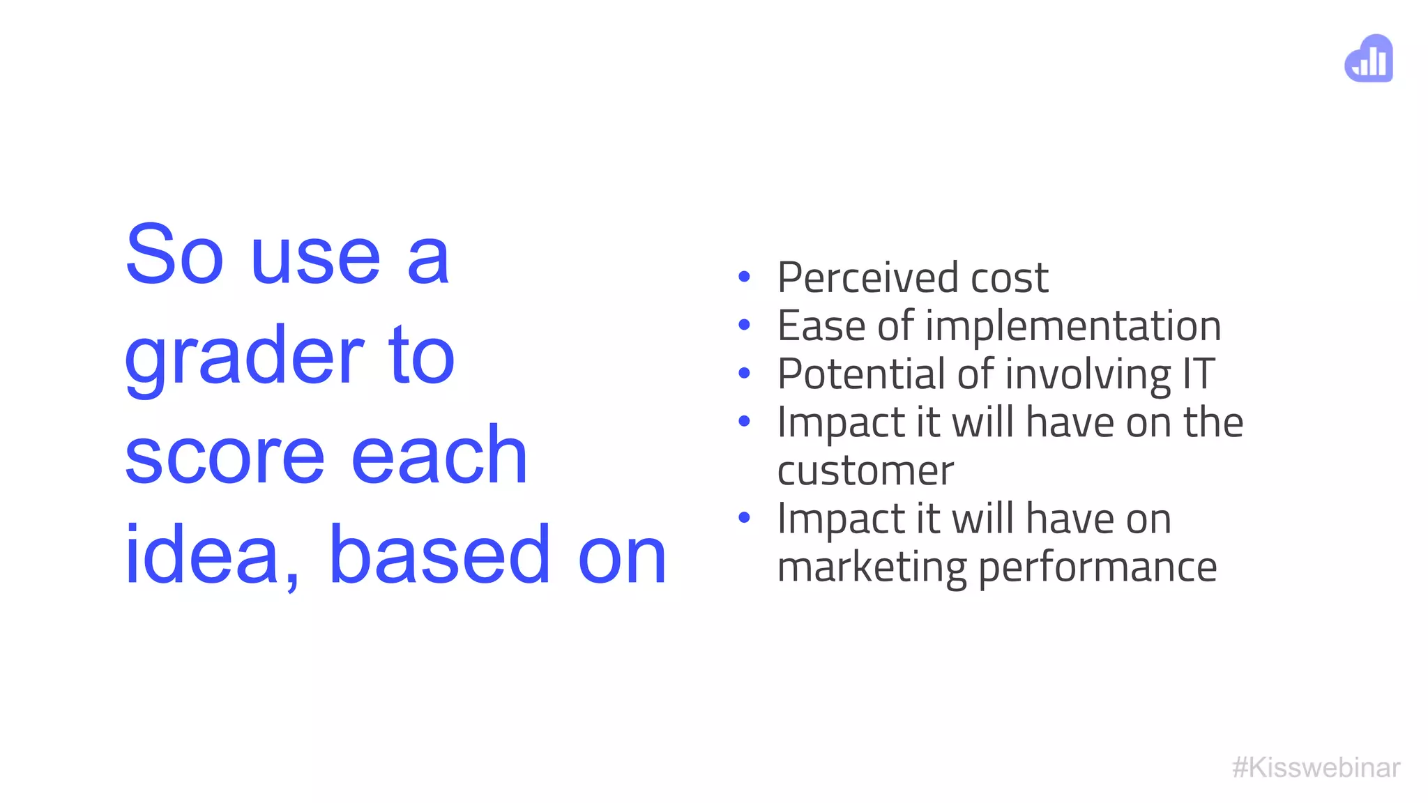 #Kisswebinar
So use a
grader to
score each
idea, based on
• Perceived cost
• Ease of implementation
• Potential of involving IT
• Impact it will have on the
customer
• Impact it will have on
marketing performance
 