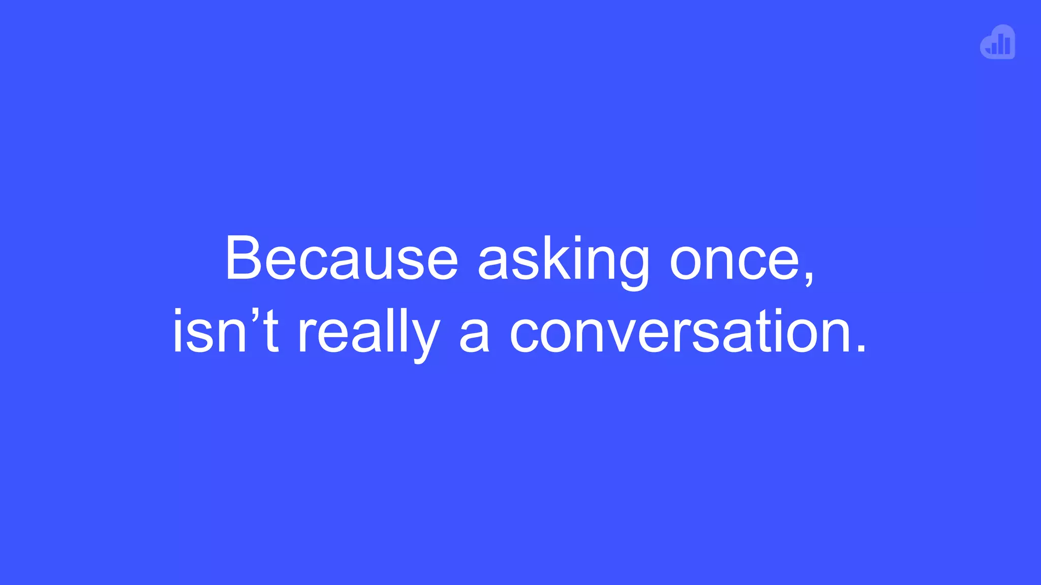 Because asking once,
isn’t really a conversation.
 