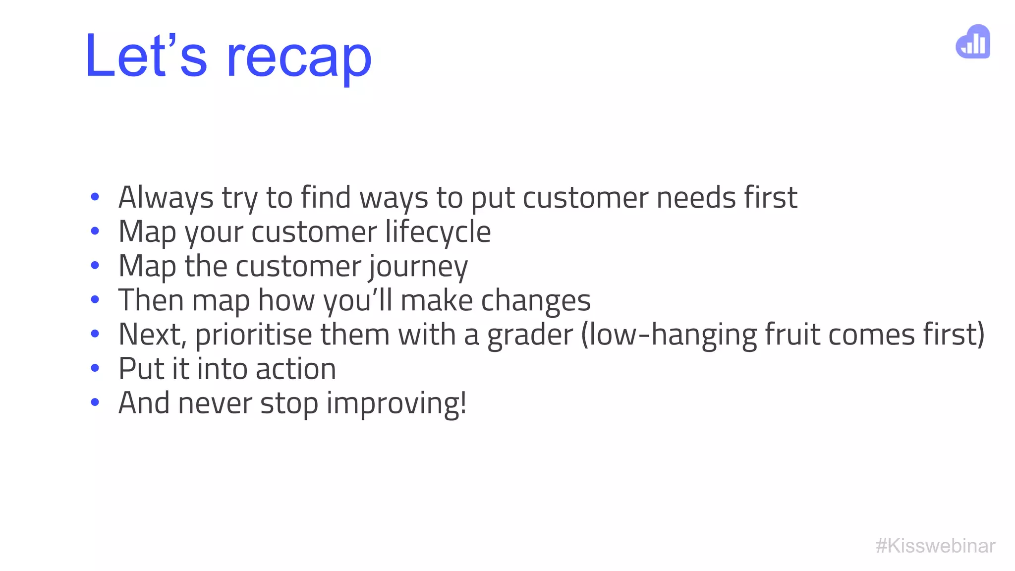 #Kisswebinar
• Always try to find ways to put customer needs first
• Map your customer lifecycle
• Map the customer journey
• Then map how you’ll make changes
• Next, prioritise them with a grader (low-hanging fruit comes first)
• Put it into action
• And never stop improving!
Let’s recap
 
