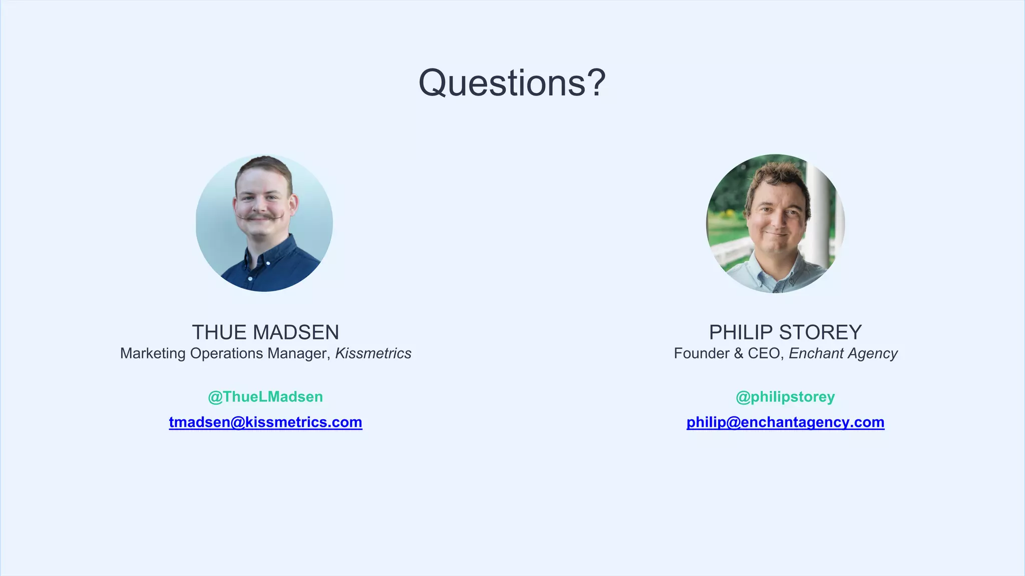 THUE MADSEN
Marketing Operations Manager, Kissmetrics
@ThueLMadsen
tmadsen@kissmetrics.com
Questions?
PHILIP STOREY
Founder & CEO, Enchant Agency
@philipstorey
philip@enchantagency.com
 