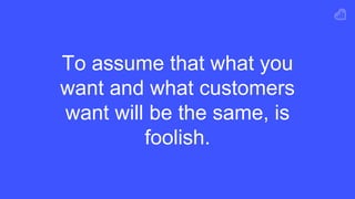 To assume that what you
want and what customers
want will be the same, is
foolish.
 