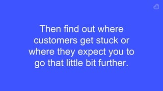 Then find out where
customers get stuck or
where they expect you to
go that little bit further.
 