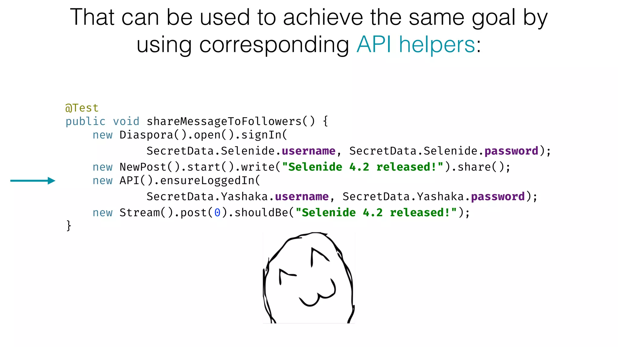 That can be used to achieve the same goal by
using corresponding API helpers:
@Test 
public void shareMessageToFollowers() { 
new Diaspora().open().signIn(
SecretData.Selenide.username, SecretData.Selenide.password); 
new NewPost().start().write("Selenide 4.2 released!").share(); 
new API().ensureLoggedIn(
SecretData.Yashaka.username, SecretData.Yashaka.password); 
new Stream().post(0).shouldBe("Selenide 4.2 released!"); 
}
 