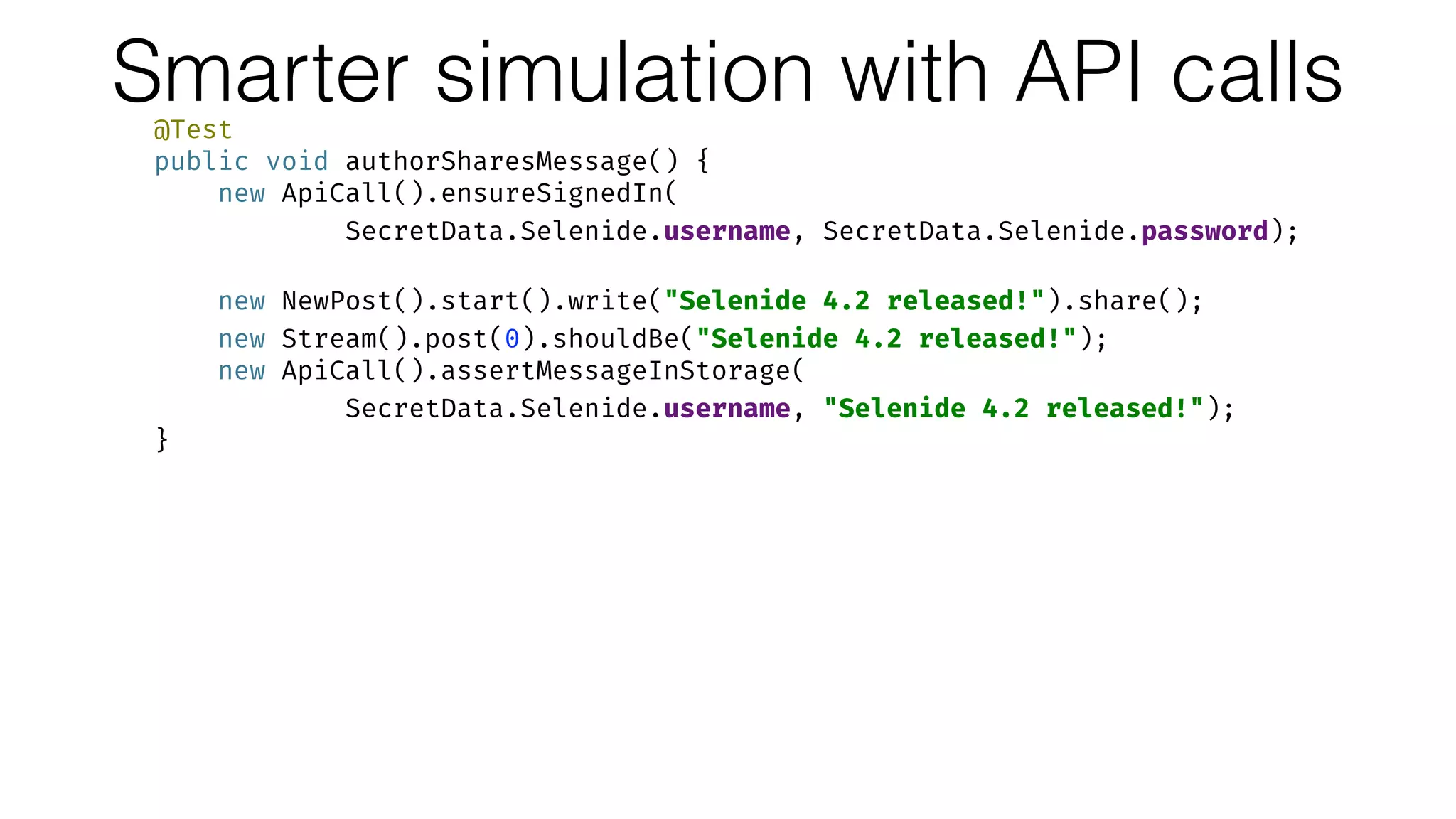 Smarter simulation with API calls@Test 
public void authorSharesMessage() { 
new ApiCall().ensureSignedIn( 
SecretData.Selenide.username, SecretData.Selenide.password); 
 
new NewPost().start().write("Selenide 4.2 released!").share(); 
new Stream().post(0).shouldBe("Selenide 4.2 released!"); 
new ApiCall().assertMessageInStorage(
SecretData.Selenide.username, "Selenide 4.2 released!"); 
} 
 
@Test 
public void followerSeesNewMessageInTheStream() { 
new Diaspora().ensureSignedIn( 
SecretData.Yashaka.username, SecretData.Yashaka.password); 
 
new ApiCall().createMessageInStorage(
SecretData.Selenide.username, "Selenide 4.2 released!"); 
new Stream().post(0).shouldBe("Selenide 4.2 released!"); 
}
 