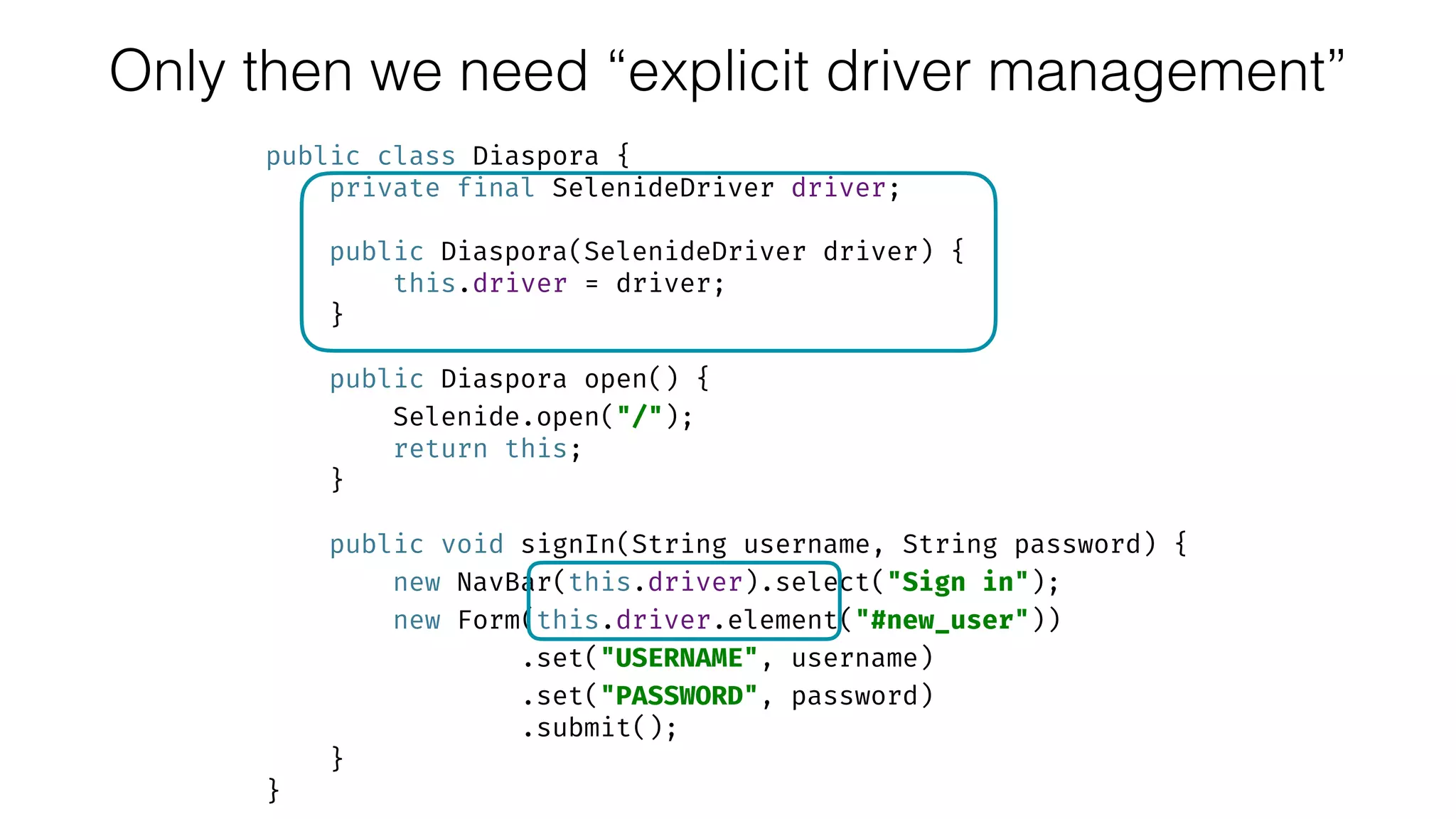 public class Diaspora { 
private final SelenideDriver driver; 
 
public Diaspora(SelenideDriver driver) { 
this.driver = driver; 
} 
 
public Diaspora open() { 
Selenide.open("/"); 
return this; 
} 
 
public void signIn(String username, String password) { 
new NavBar(this.driver).select("Sign in"); 
new Form(this.driver.element("#new_user")) 
.set("USERNAME", username) 
.set("PASSWORD", password) 
.submit(); 
} 
}
Only then we need “explicit driver management”
 