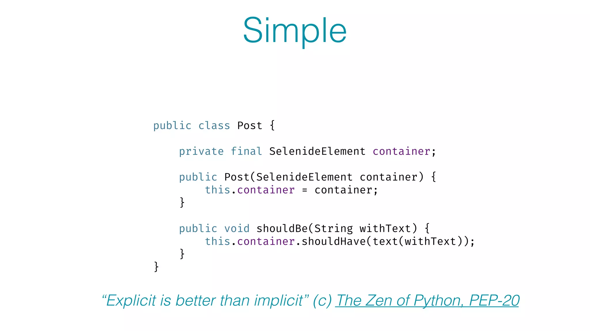 Simple
public class Post {
 
private final SelenideElement container; 
 
public Post(SelenideElement container) { 
this.container = container; 
} 
 
public void shouldBe(String withText) { 
this.container.shouldHave(text(withText)); 
} 
}
“Explicit is better than implicit” (c) The Zen of Python, PEP-20
 