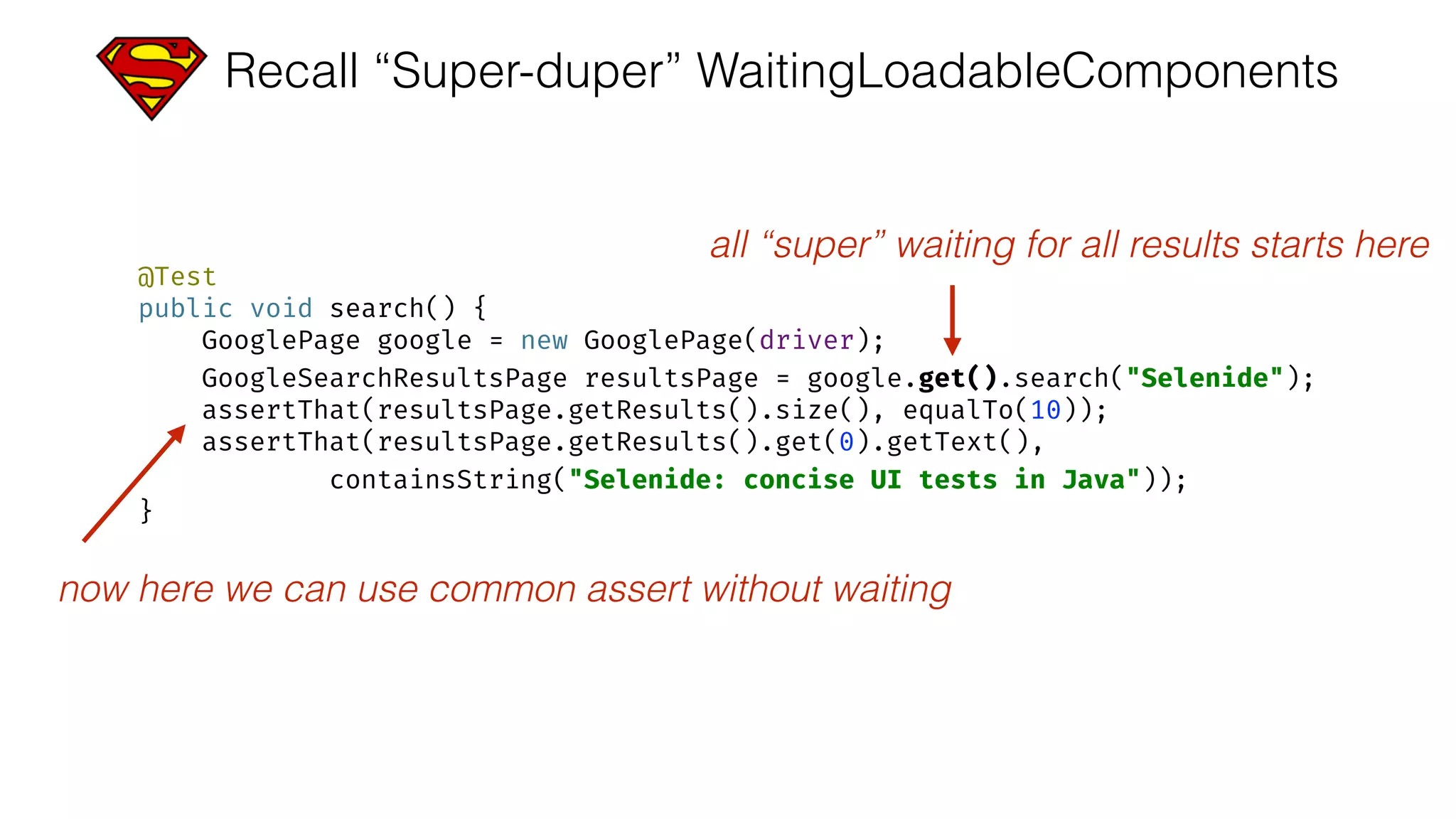 Recall “Super-duper” WaitingLoadableComponents
@Test 
public void search() { 
GooglePage google = new GooglePage(driver); 
GoogleSearchResultsPage resultsPage = google.get().search("Selenide"); 
assertThat(resultsPage.getResults().size(), equalTo(10)); 
assertThat(resultsPage.getResults().get(0).getText(), 
containsString("Selenide: concise UI tests in Java")); 
}
all “super” waiting for all results starts here
now here we can use common assert without waiting
 