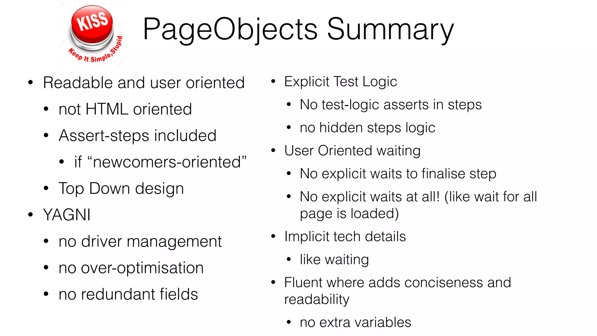 PageObjects Summary
• Readable and user oriented
• not HTML oriented
• Assert-steps included
• if “newcomers-oriented”
• Top Down design
• YAGNI
• no driver management
• no over-optimisation
• no redundant ﬁelds
• Explicit Test Logic
• No test-logic asserts in steps
• no hidden steps logic
• User Oriented waiting
• No explicit waits to ﬁnalise step
• No explicit waits at all! (like wait for all
page is loaded)
• Implicit tech details
• like waiting
• Fluent where adds conciseness and
readability
• no extra variables
 