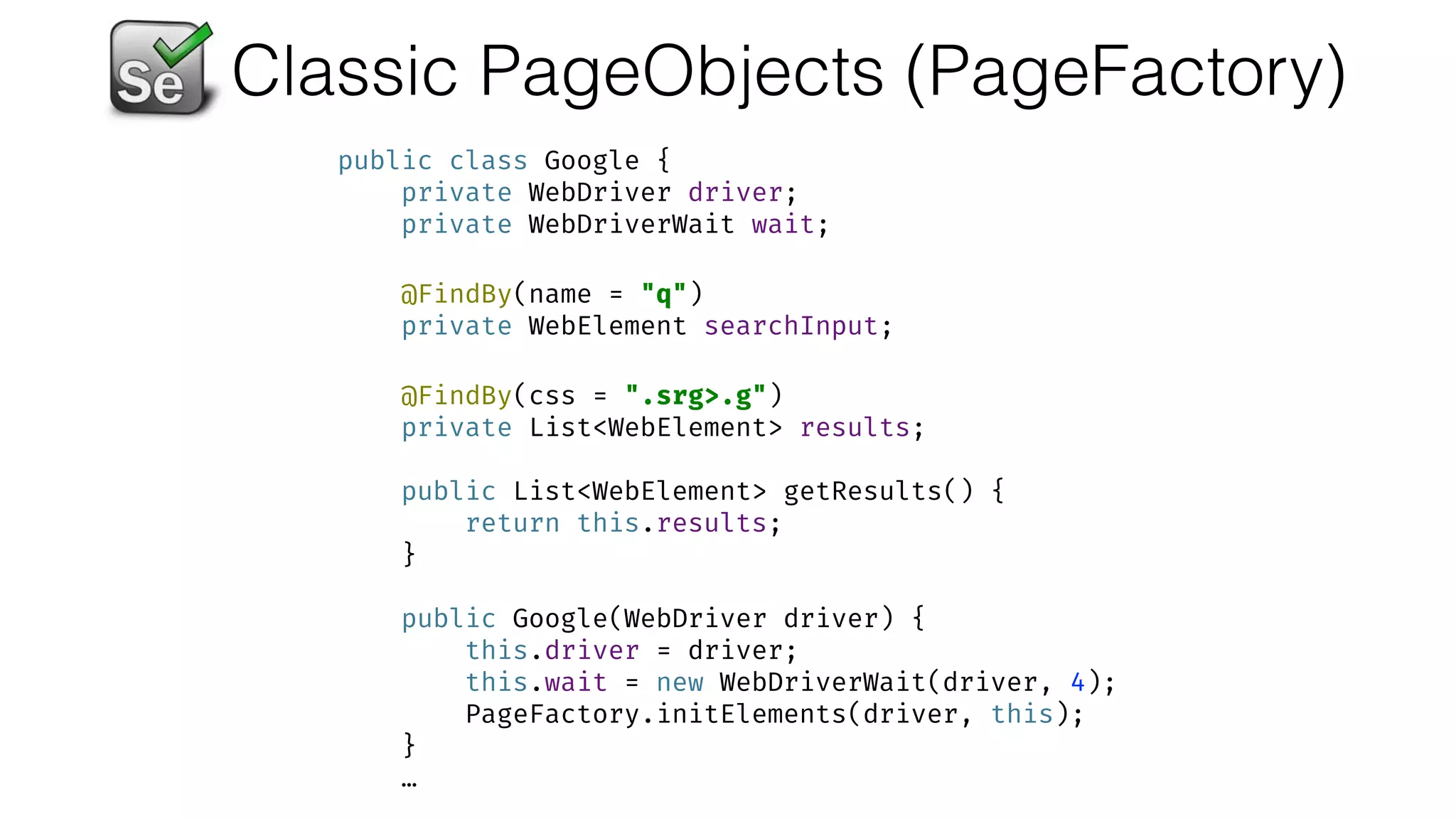 Classic PageObjects (PageFactory)
public class Google { 
private WebDriver driver; 
private WebDriverWait wait; 
 
@FindBy(name = "q") 
private WebElement searchInput; 
 
@FindBy(css = ".srg>.g") 
private List<WebElement> results; 
 
public List<WebElement> getResults() { 
return this.results; 
} 
 
public Google(WebDriver driver) { 
this.driver = driver; 
this.wait = new WebDriverWait(driver, 4); 
PageFactory.initElements(driver, this); 
}
…
 