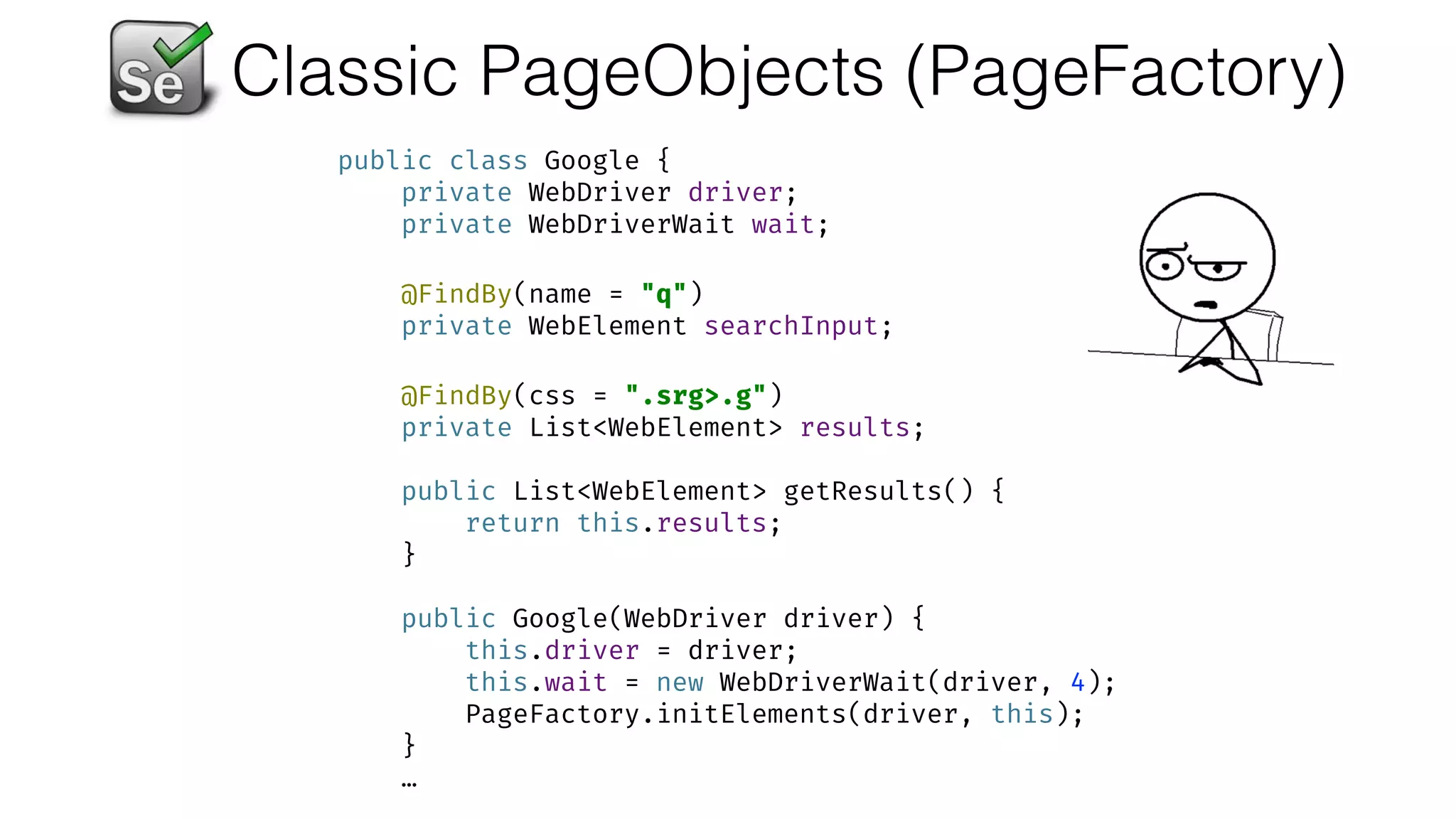 Classic PageObjects (PageFactory)
public class Google { 
private WebDriver driver; 
private WebDriverWait wait; 
 
@FindBy(name = "q") 
private WebElement searchInput; 
 
@FindBy(css = ".srg>.g") 
private List<WebElement> results; 
 
public List<WebElement> getResults() { 
return this.results; 
} 
 
public Google(WebDriver driver) { 
this.driver = driver; 
this.wait = new WebDriverWait(driver, 4); 
PageFactory.initElements(driver, this); 
}
…
 
