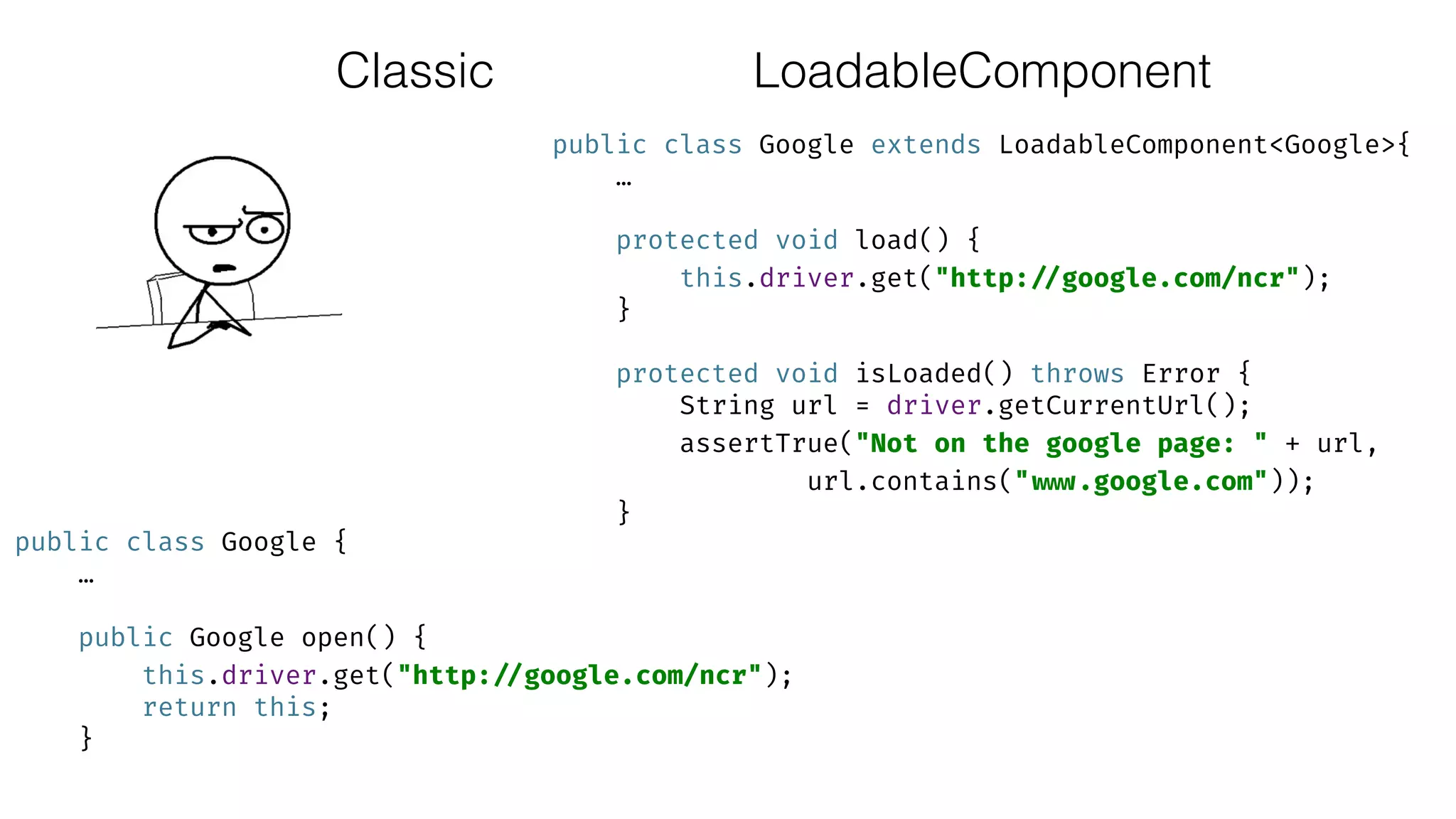 Classic
public class Google extends LoadableComponent<Google>{ 
… 
 
protected void load() { 
this.driver.get("http: //google.com/ncr"); 
} 
 
protected void isLoaded() throws Error { 
String url = driver.getCurrentUrl(); 
assertTrue("Not on the google page: " + url,
url.contains(" www.google.com")); 
}
public class Google { 
… 
 
public Google open() { 
this.driver.get("http: //google.com/ncr"); 
return this; 
}
LoadableComponent
 