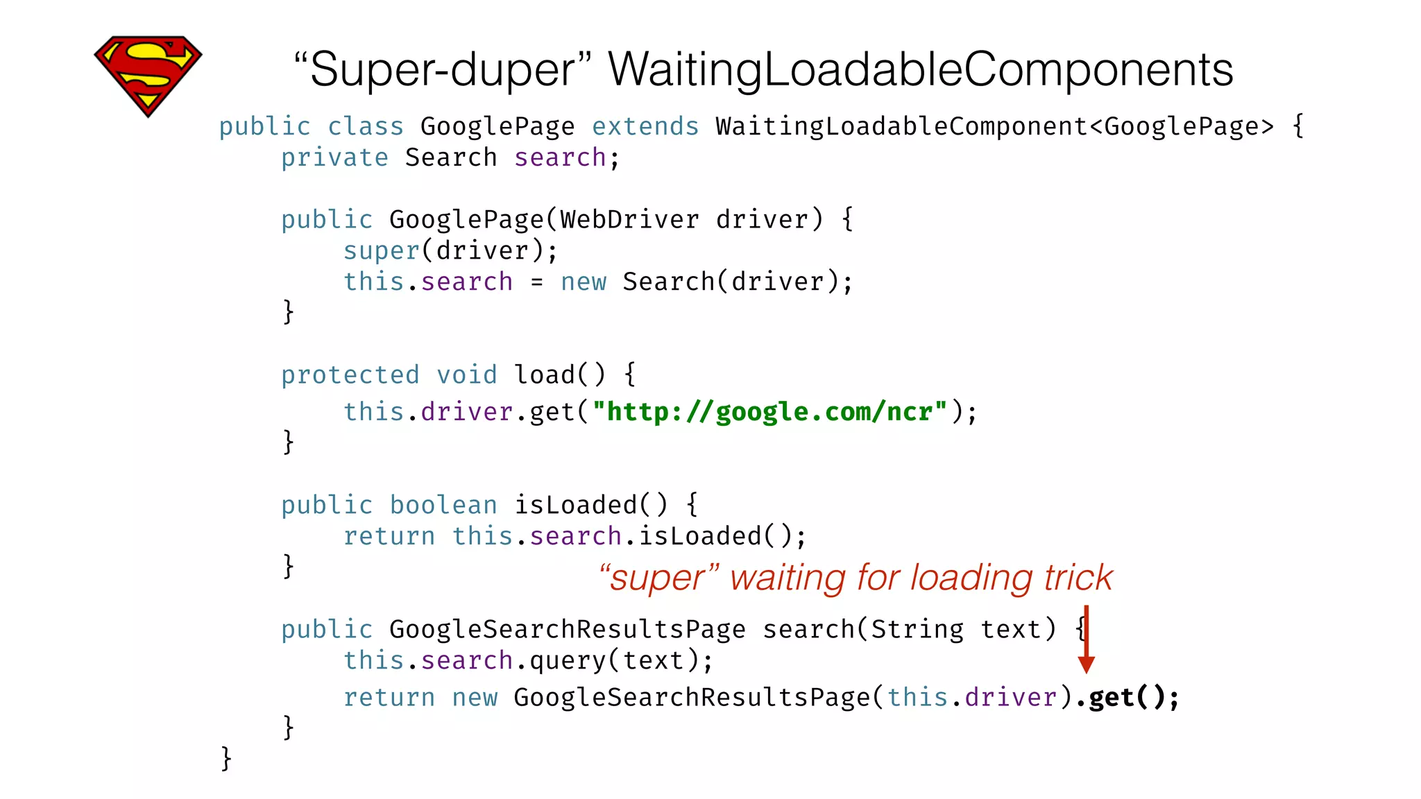“Super-duper” WaitingLoadableComponents
public class GooglePage extends WaitingLoadableComponent<GooglePage> { 
private Search search; 
 
public GooglePage(WebDriver driver) { 
super(driver); 
this.search = new Search(driver); 
} 
 
protected void load() { 
this.driver.get("http: //google.com/ncr"); 
} 
 
public boolean isLoaded() { 
return this.search.isLoaded(); 
} 
 
public GoogleSearchResultsPage search(String text) { 
this.search.query(text); 
return new GoogleSearchResultsPage(this.driver).get(); 
} 
}
“super” waiting for loading trick
 