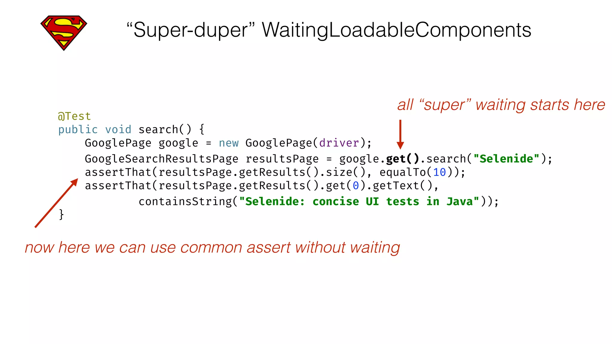 “Super-duper” WaitingLoadableComponents
@Test 
public void search() { 
GooglePage google = new GooglePage(driver); 
GoogleSearchResultsPage resultsPage = google.get().search("Selenide"); 
assertThat(resultsPage.getResults().size(), equalTo(10)); 
assertThat(resultsPage.getResults().get(0).getText(), 
containsString("Selenide: concise UI tests in Java")); 
}
all “super” waiting starts here
now here we can use common assert without waiting
 