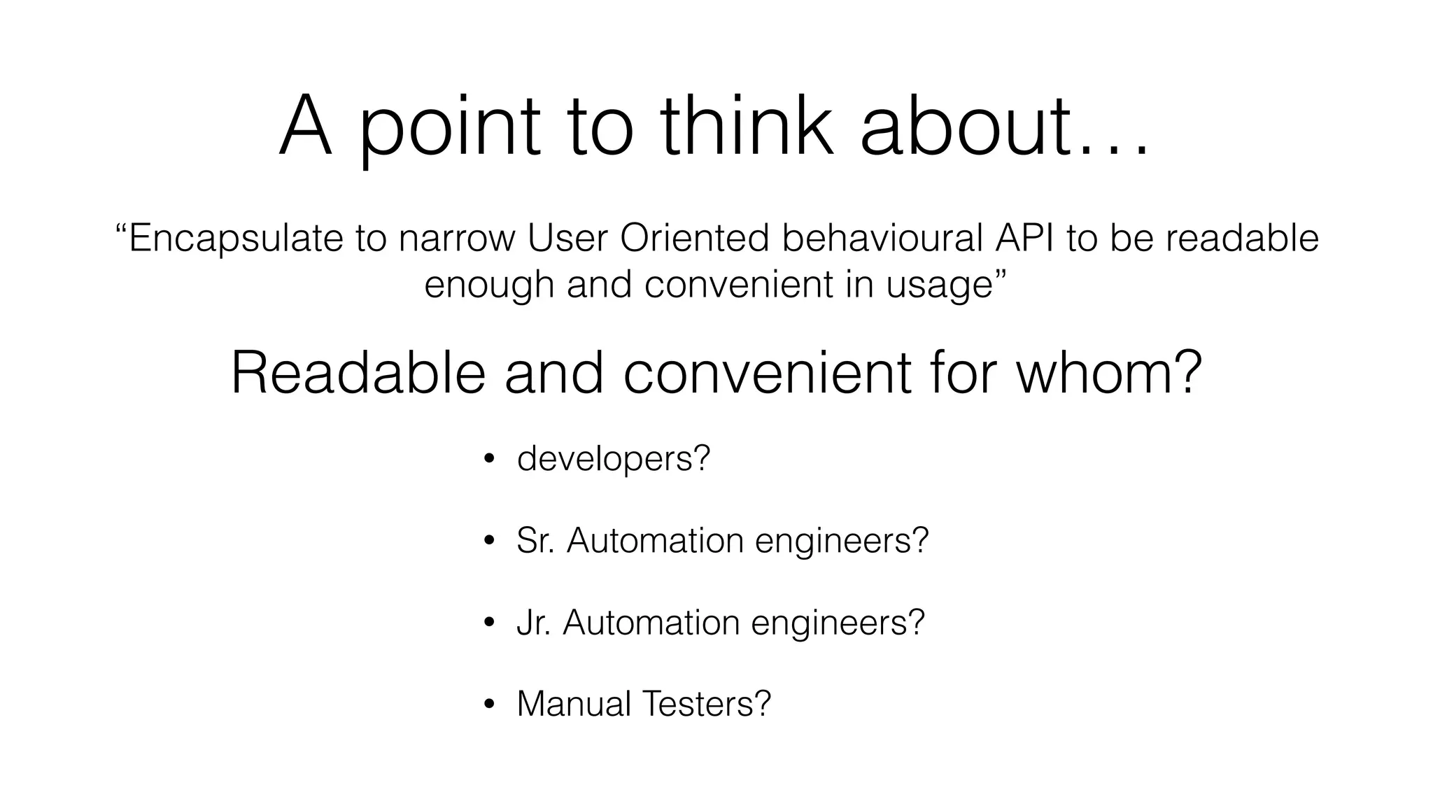 A point to think about…
“Encapsulate to narrow User Oriented behavioural API to be readable
enough and convenient in usage”
• developers?
• Sr. Automation engineers?
• Jr. Automation engineers?
• Manual Testers?
Readable and convenient for whom?
 