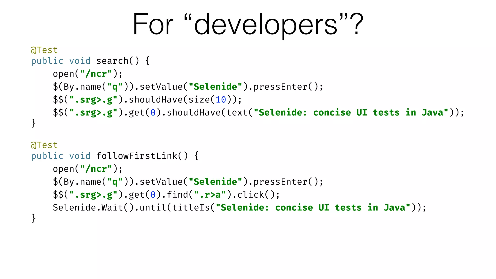 @Test 
public void search() { 
open("/ncr"); 
$(By.name("q")).setValue("Selenide").pressEnter(); 
$$(".srg>.g").shouldHave(size(10)); 
$$(".srg>.g").get(0).shouldHave(text("Selenide: concise UI tests in Java")); 
} 
 
@Test 
public void followFirstLink() { 
open("/ncr"); 
$(By.name("q")).setValue("Selenide").pressEnter(); 
$$(".srg>.g").get(0).find(".r>a").click(); 
Selenide.Wait().until(titleIs("Selenide: concise UI tests in Java")); 
}
For “developers”?
 