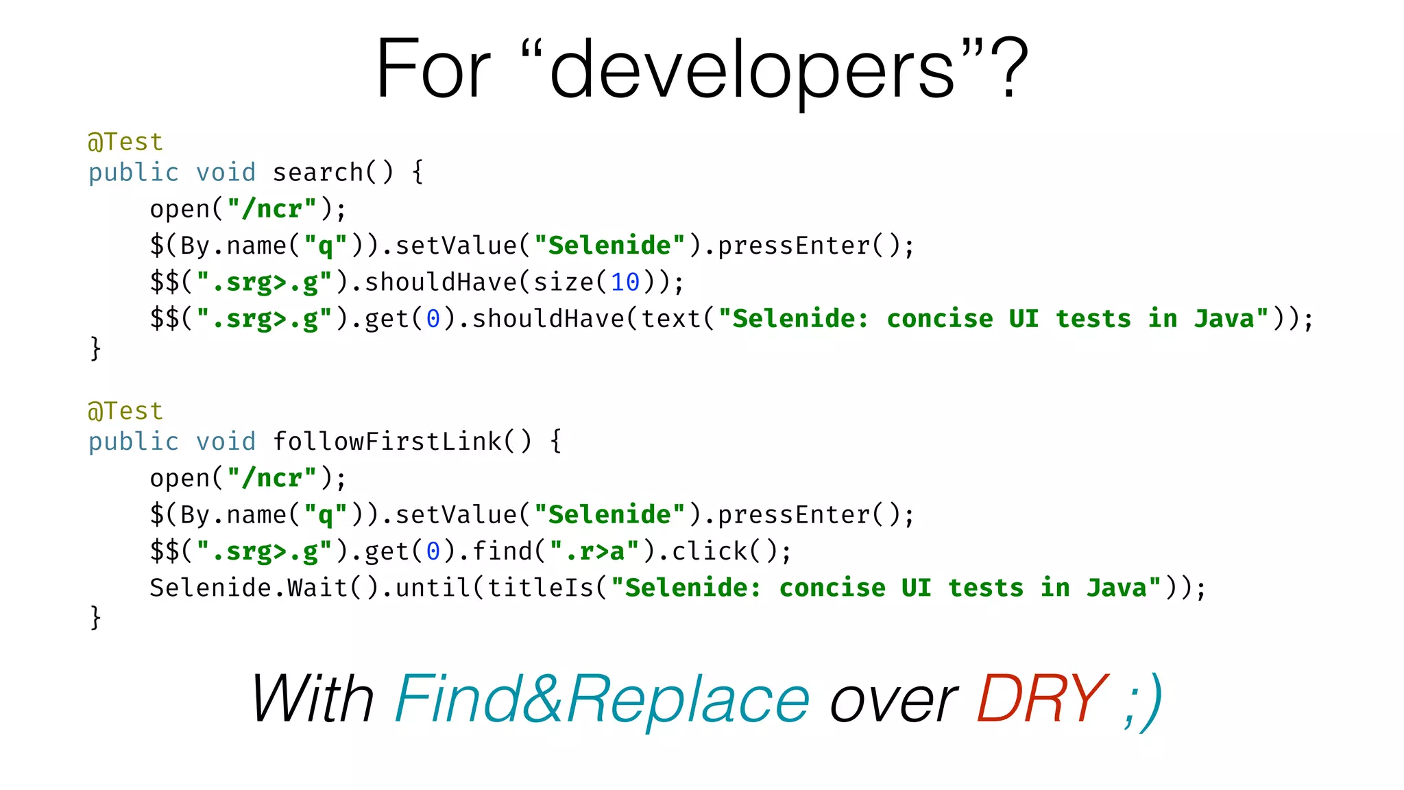 @Test 
public void search() { 
open("/ncr"); 
$(By.name("q")).setValue("Selenide").pressEnter(); 
$$(".srg>.g").shouldHave(size(10)); 
$$(".srg>.g").get(0).shouldHave(text("Selenide: concise UI tests in Java")); 
} 
 
@Test 
public void followFirstLink() { 
open("/ncr"); 
$(By.name("q")).setValue("Selenide").pressEnter(); 
$$(".srg>.g").get(0).find(".r>a").click(); 
Selenide.Wait().until(titleIs("Selenide: concise UI tests in Java")); 
}
For “developers”?
With Find&Replace over DRY ;)
 
