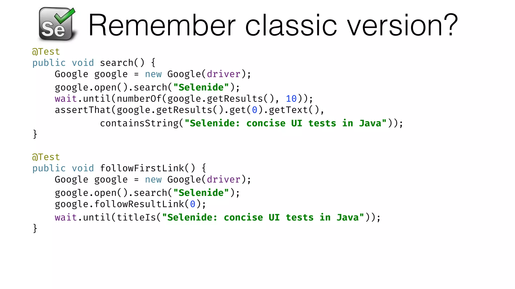 Remember classic version?
@Test 
public void search() { 
Google google = new Google(driver); 
google.open().search("Selenide"); 
wait.until(numberOf(google.getResults(), 10)); 
assertThat(google.getResults().get(0).getText(),  
containsString("Selenide: concise UI tests in Java")); 
} 
 
@Test 
public void followFirstLink() { 
Google google = new Google(driver); 
google.open().search("Selenide"); 
google.followResultLink(0); 
wait.until(titleIs("Selenide: concise UI tests in Java")); 
}
 