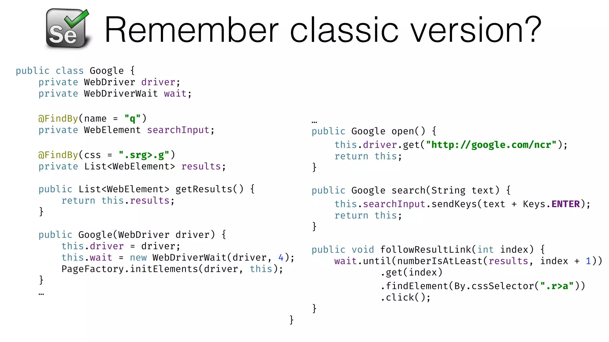Remember classic version?
public class Google { 
private WebDriver driver; 
private WebDriverWait wait; 
 
@FindBy(name = "q") 
private WebElement searchInput; 
 
@FindBy(css = ".srg>.g") 
private List<WebElement> results; 
 
public List<WebElement> getResults() { 
return this.results; 
} 
 
public Google(WebDriver driver) { 
this.driver = driver; 
this.wait = new WebDriverWait(driver, 4); 
PageFactory.initElements(driver, this); 
}
…
…
public Google open() { 
this.driver.get("http: //google.com/ncr"); 
return this; 
} 
 
public Google search(String text) { 
this.searchInput.sendKeys(text + Keys.ENTER); 
return this; 
} 
 
public void followResultLink(int index) { 
wait.until(numberIsAtLeast(results, index + 1)) 
.get(index) 
.findElement(By.cssSelector(".r>a")) 
.click(); 
} 
}
 