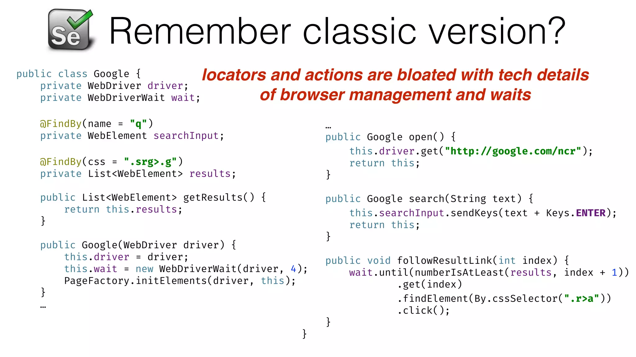 Remember classic version?
public class Google { 
private WebDriver driver; 
private WebDriverWait wait; 
 
@FindBy(name = "q") 
private WebElement searchInput; 
 
@FindBy(css = ".srg>.g") 
private List<WebElement> results; 
 
public List<WebElement> getResults() { 
return this.results; 
} 
 
public Google(WebDriver driver) { 
this.driver = driver; 
this.wait = new WebDriverWait(driver, 4); 
PageFactory.initElements(driver, this); 
}
…
…
public Google open() { 
this.driver.get("http: //google.com/ncr"); 
return this; 
} 
 
public Google search(String text) { 
this.searchInput.sendKeys(text + Keys.ENTER); 
return this; 
} 
 
public void followResultLink(int index) { 
wait.until(numberIsAtLeast(results, index + 1)) 
.get(index) 
.findElement(By.cssSelector(".r>a")) 
.click(); 
} 
}
locators and actions are bloated with tech details
of browser management and waits
 