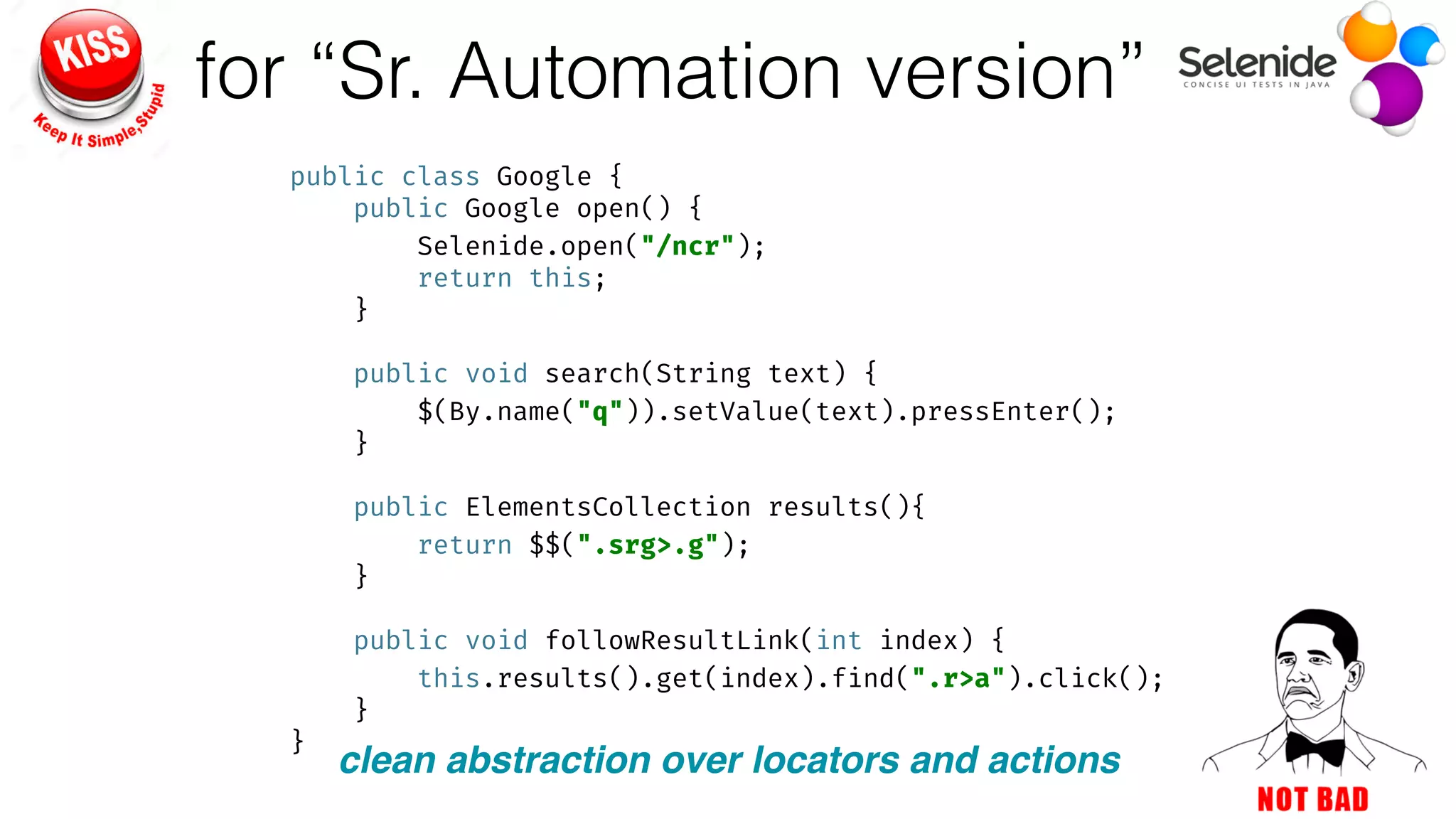 for “Sr. Automation version”
public class Google { 
public Google open() { 
Selenide.open("/ncr"); 
return this; 
} 
 
public void search(String text) { 
$(By.name("q")).setValue(text).pressEnter(); 
} 
 
public ElementsCollection results(){ 
return $$(".srg>.g"); 
} 
 
public void followResultLink(int index) { 
this.results().get(index).find(".r>a").click(); 
} 
}
clean abstraction over locators and actions
 