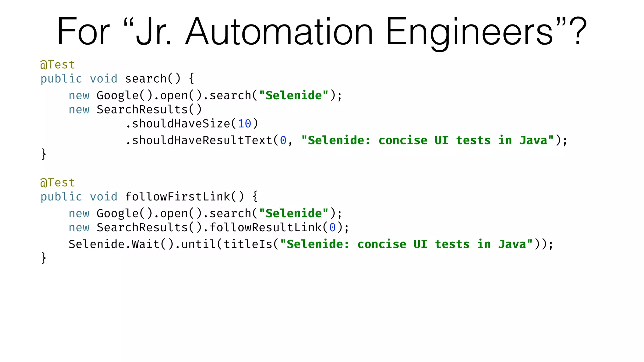 For “Jr. Automation Engineers”?
@Test 
public void search() { 
new Google().open().search("Selenide"); 
new SearchResults() 
.shouldHaveSize(10) 
.shouldHaveResultText(0, "Selenide: concise UI tests in Java"); 
} 
 
@Test 
public void followFirstLink() { 
new Google().open().search("Selenide"); 
new SearchResults().followResultLink(0); 
Selenide.Wait().until(titleIs("Selenide: concise UI tests in Java")); 
}
 