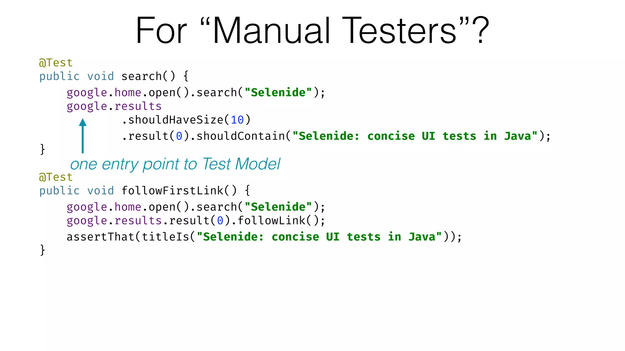 For “Manual Testers”?
@Test 
public void search() { 
google.home.open().search("Selenide"); 
google.results 
.shouldHaveSize(10) 
.result(0).shouldContain("Selenide: concise UI tests in Java"); 
} 
 
@Test 
public void followFirstLink() { 
google.home.open().search("Selenide"); 
google.results.result(0).followLink(); 
assertThat(titleIs("Selenide: concise UI tests in Java")); 
}
one entry point to Test Model
 