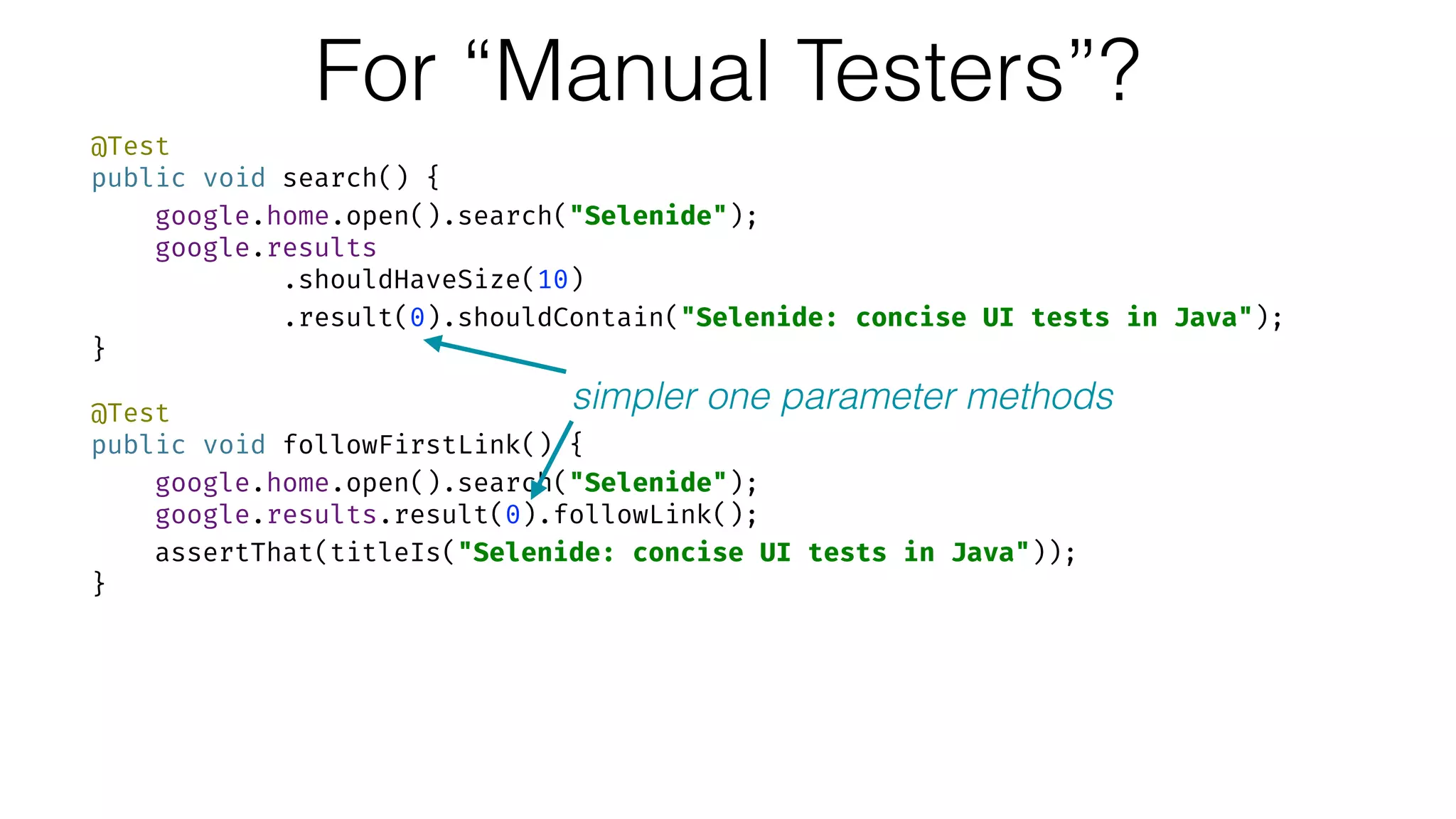 For “Manual Testers”?
@Test 
public void search() { 
google.home.open().search("Selenide"); 
google.results 
.shouldHaveSize(10) 
.result(0).shouldContain("Selenide: concise UI tests in Java"); 
} 
 
@Test 
public void followFirstLink() { 
google.home.open().search("Selenide"); 
google.results.result(0).followLink(); 
assertThat(titleIs("Selenide: concise UI tests in Java")); 
}
simpler one parameter methods
 
