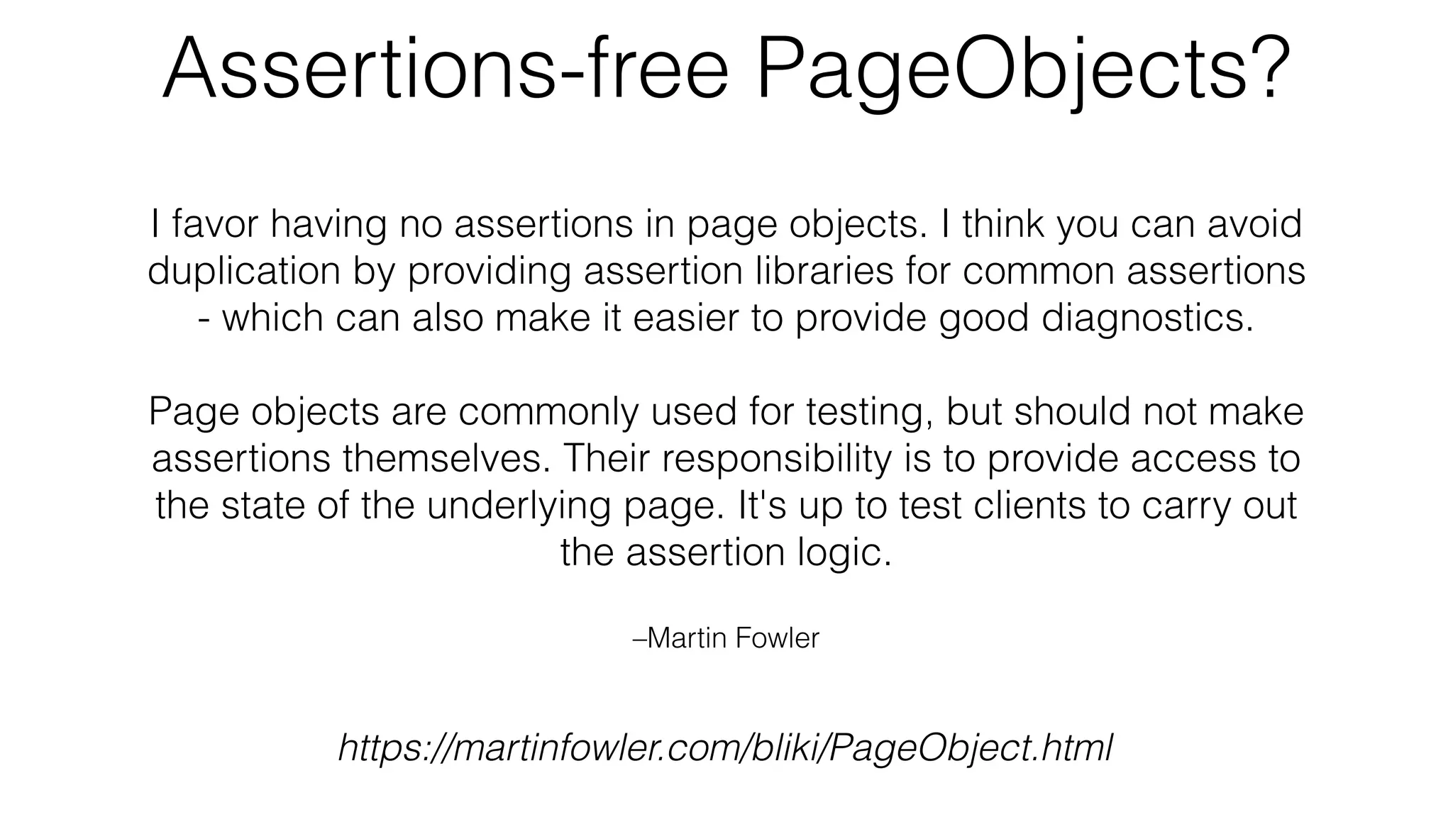 –Martin Fowler
I favor having no assertions in page objects. I think you can avoid
duplication by providing assertion libraries for common assertions
- which can also make it easier to provide good diagnostics.
Page objects are commonly used for testing, but should not make
assertions themselves. Their responsibility is to provide access to
the state of the underlying page. It's up to test clients to carry out
the assertion logic.
https://martinfowler.com/bliki/PageObject.html
Assertions-free PageObjects?
 