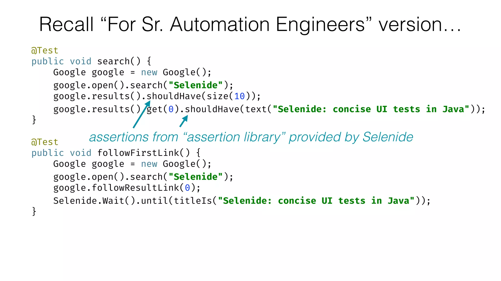 Recall “For Sr. Automation Engineers” version…
@Test 
public void search() { 
Google google = new Google(); 
google.open().search("Selenide"); 
google.results().shouldHave(size(10)); 
google.results().get(0).shouldHave(text("Selenide: concise UI tests in Java")); 
} 
 
@Test 
public void followFirstLink() { 
Google google = new Google(); 
google.open().search("Selenide"); 
google.followResultLink(0); 
Selenide.Wait().until(titleIs("Selenide: concise UI tests in Java")); 
}
assertions from “assertion library” provided by Selenide
 
