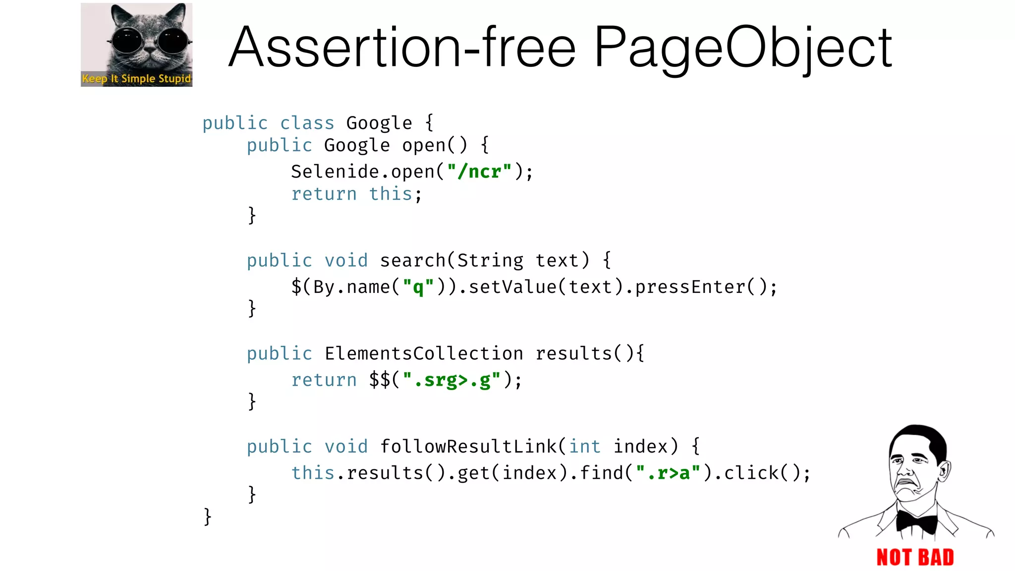Assertion-free PageObject
public class Google { 
public Google open() { 
Selenide.open("/ncr"); 
return this; 
} 
 
public void search(String text) { 
$(By.name("q")).setValue(text).pressEnter(); 
} 
 
public ElementsCollection results(){ 
return $$(".srg>.g"); 
} 
 
public void followResultLink(int index) { 
this.results().get(index).find(".r>a").click(); 
} 
}
 