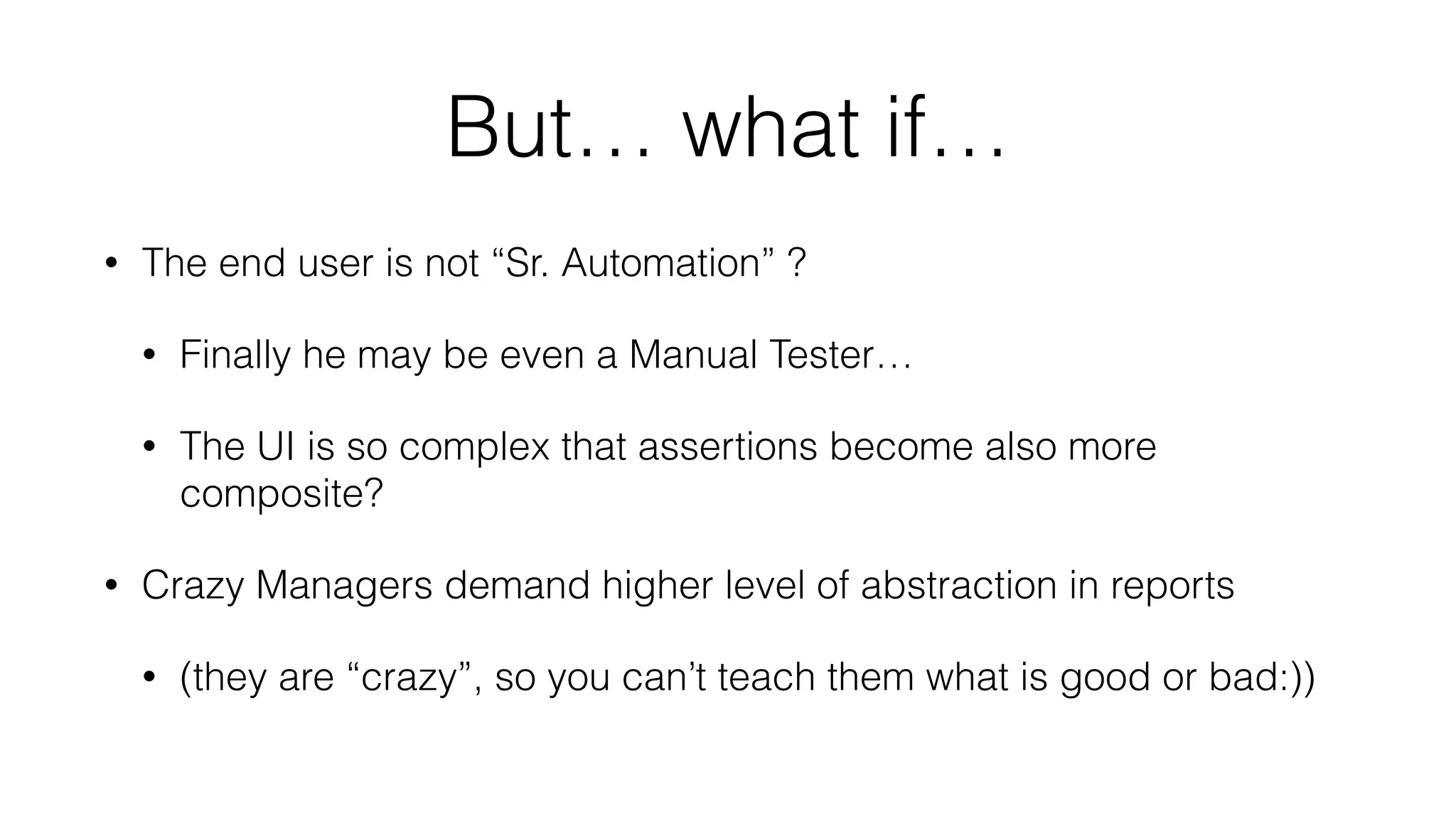 But… what if…
• The end user is not “Sr. Automation” ?
• Finally he may be even a Manual Tester…
• The UI is so complex that assertions become also more
composite?
• Crazy Managers demand higher level of abstraction in reports
• (they are “crazy”, so you can’t teach them what is good or bad:))
 