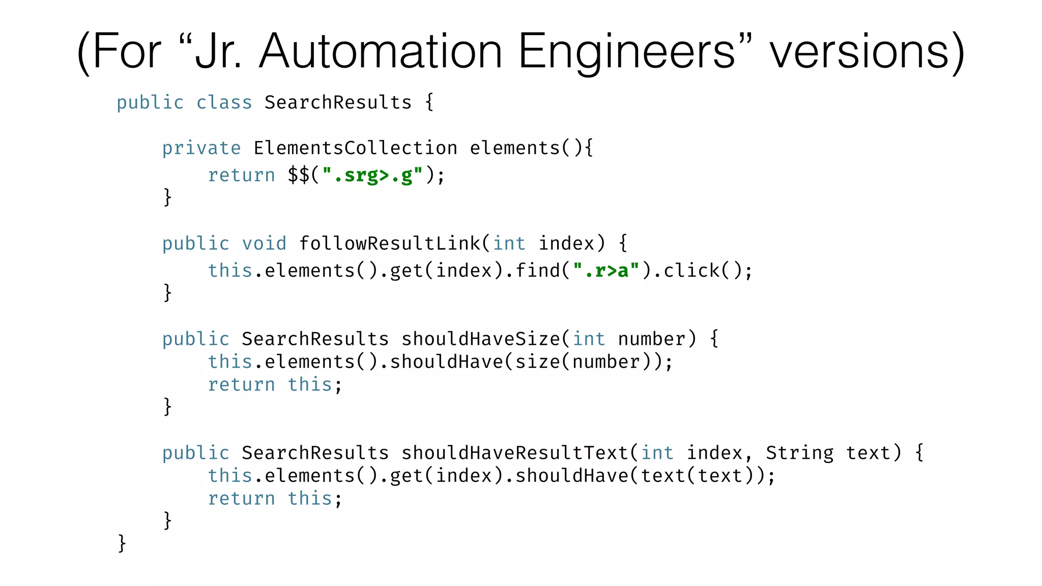 (For “Jr. Automation Engineers” versions)
public class SearchResults {
 
private ElementsCollection elements(){ 
return $$(".srg>.g"); 
} 
 
public void followResultLink(int index) { 
this.elements().get(index).find(".r>a").click(); 
} 
 
public SearchResults shouldHaveSize(int number) { 
this.elements().shouldHave(size(number)); 
return this; 
} 
 
public SearchResults shouldHaveResultText(int index, String text) { 
this.elements().get(index).shouldHave(text(text)); 
return this; 
} 
}
 