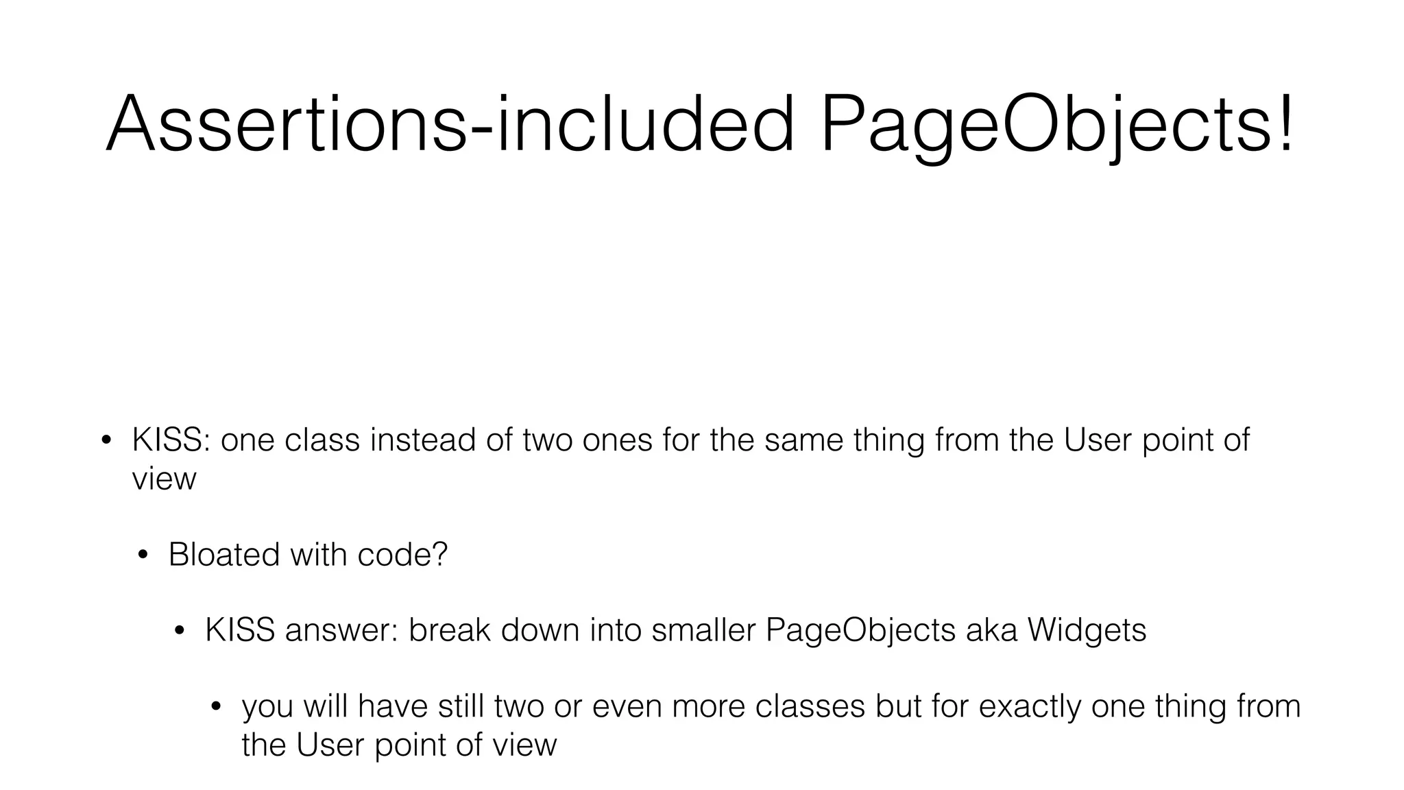 Assertions-included PageObjects!
• full encapsulation
• Tell Don’t Ask
• high cohesion
• KISS: one class instead of two ones for the same thing from the User point of
view
• Bloated with code?
• KISS answer: break down into smaller PageObjects aka Widgets
• you will have still two or even more classes but for exactly one thing from
the User point of view
 