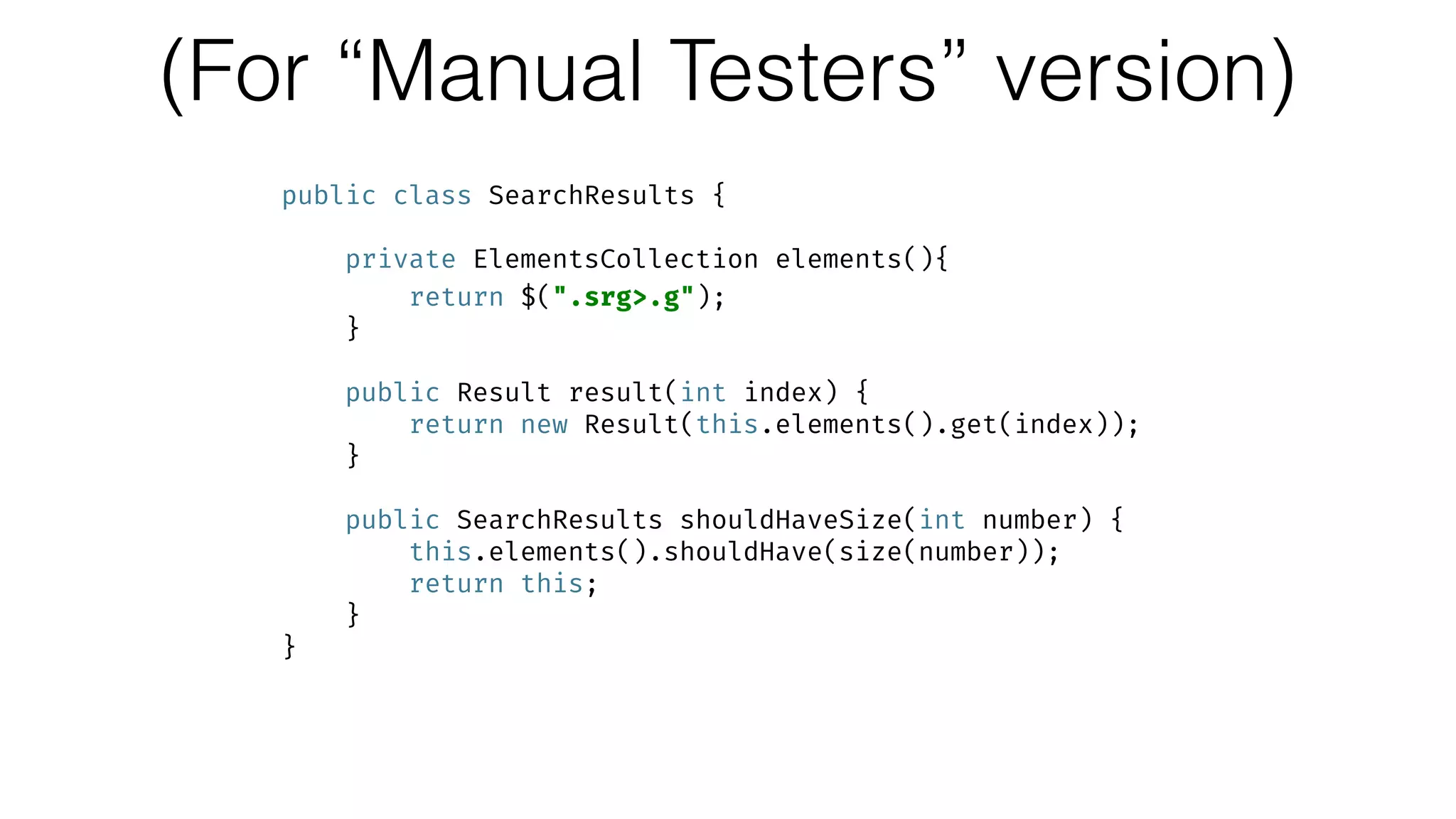 (For “Manual Testers” version)
public class SearchResults { 
 
private ElementsCollection elements(){ 
return $(".srg>.g"); 
} 
 
public Result result(int index) { 
return new Result(this.elements().get(index)); 
} 
 
public SearchResults shouldHaveSize(int number) { 
this.elements().shouldHave(size(number)); 
return this; 
} 
}
 