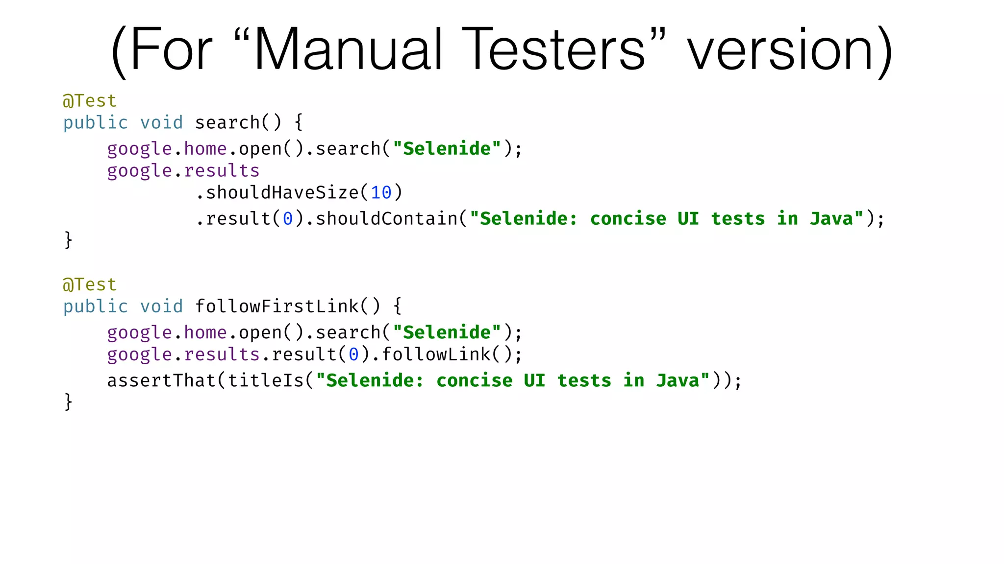 (For “Manual Testers” version)
@Test 
public void search() { 
google.home.open().search("Selenide"); 
google.results 
.shouldHaveSize(10) 
.result(0).shouldContain("Selenide: concise UI tests in Java"); 
} 
 
@Test 
public void followFirstLink() { 
google.home.open().search("Selenide"); 
google.results.result(0).followLink(); 
assertThat(titleIs("Selenide: concise UI tests in Java")); 
}
 
