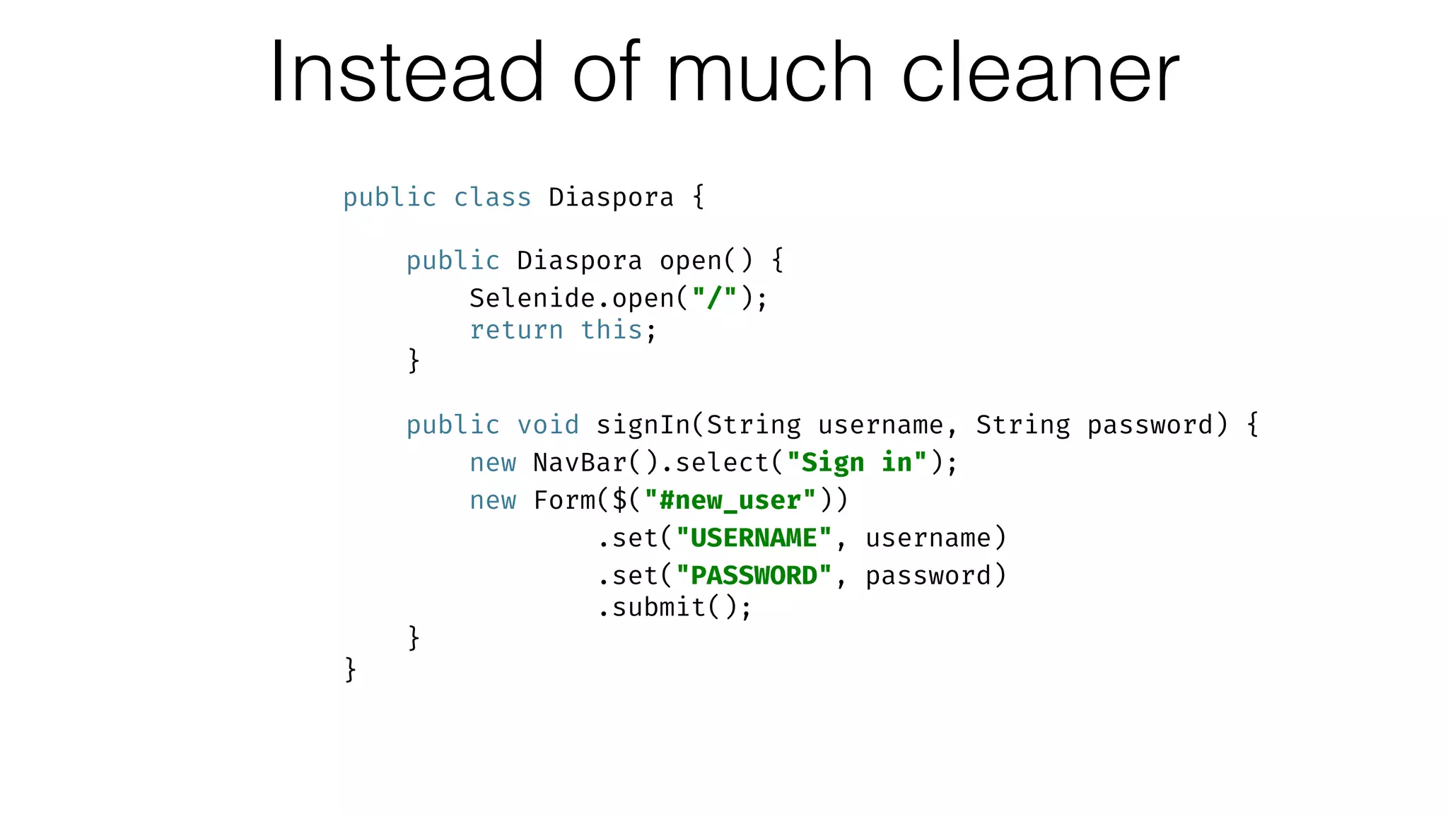 Instead of much cleaner
public class Diaspora { 
 
public Diaspora open() { 
Selenide.open("/"); 
return this; 
} 
 
public void signIn(String username, String password) { 
new NavBar().select("Sign in"); 
new Form($("#new_user")) 
.set("USERNAME", username) 
.set("PASSWORD", password) 
.submit(); 
} 
}
 