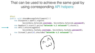 That can be used to achieve the same goal by
using corresponding API helpers:
@Test 
public void shareMessageToFollowers() { 
new Diaspora().open().signIn(
SecretData.Selenide.username, SecretData.Selenide.password); 
new NewPost().start().write("Selenide 4.2 released!").share(); 
new API().ensureLoggedIn(
SecretData.Yashaka.username, SecretData.Yashaka.password); 
new Stream().post(0).shouldBe("Selenide 4.2 released!"); 
}
 