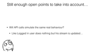 Still enough open points to take into account…
• Will API calls simulate the same real behaviour?
• Like Logged in user does nothing but his stream is updated…
 