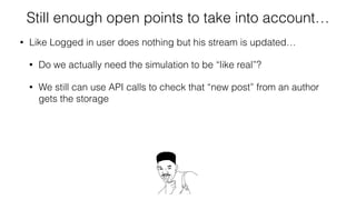 Still enough open points to take into account…
• Like Logged in user does nothing but his stream is updated…
• Do we actually need the simulation to be “like real”?
• We still can use API calls to check that “new post” from an author
gets the storage
• And in separate test “the follower can do nothing” and after
populating the storage by API call with a “new author’s post” -
we will verify (via Selenium) that follower sees the post
 