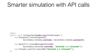Smarter simulation with API calls@Test 
public void authorSharesMessage() { 
new ApiCall().ensureSignedIn( 
SecretData.Selenide.username, SecretData.Selenide.password); 
 
new NewPost().start().write("Selenide 4.2 released!").share(); 
new Stream().post(0).shouldBe("Selenide 4.2 released!"); 
new ApiCall().assertMessageInStorage(
SecretData.Selenide.username, "Selenide 4.2 released!"); 
} 
 
@Test 
public void followerSeesNewMessageInTheStream() { 
new Diaspora().ensureSignedIn( 
SecretData.Yashaka.username, SecretData.Yashaka.password); 
 
new ApiCall().createMessageInStorage(
SecretData.Selenide.username, "Selenide 4.2 released!"); 
new Stream().post(0).shouldBe("Selenide 4.2 released!"); 
}
 