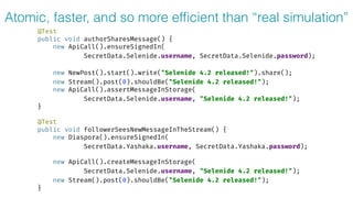 Atomic, faster, and so more efﬁcient than “real simulation”
@Test 
public void authorSharesMessage() { 
new ApiCall().ensureSignedIn( 
SecretData.Selenide.username, SecretData.Selenide.password); 
 
new NewPost().start().write("Selenide 4.2 released!").share(); 
new Stream().post(0).shouldBe("Selenide 4.2 released!"); 
new ApiCall().assertMessageInStorage(
SecretData.Selenide.username, "Selenide 4.2 released!"); 
} 
 
@Test 
public void followerSeesNewMessageInTheStream() { 
new Diaspora().ensureSignedIn( 
SecretData.Yashaka.username, SecretData.Yashaka.password); 
 
new ApiCall().createMessageInStorage(
SecretData.Selenide.username, "Selenide 4.2 released!"); 
new Stream().post(0).shouldBe("Selenide 4.2 released!"); 
}
 