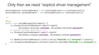 Only then we need “explicit driver management”
SelenideDriver selenideBrowser = new SelenideDriver(new FirefoxDriver()); 
SelenideDriver yashakaBrowser = new SelenideDriver(new FirefoxDriver());
...
@Test 
public void shareMessageToFollowers() { 
new Diaspora(selenideBrowser).open().signIn( 
SecretData.Selenide.username, SecretData.Selenide.password); 
/* Yashaka follows Selenide ;) */ 
new Diaspora(yashakaBrowser).open().signIn( 
SecretData.Yashaka.username, SecretData.Yashaka.password); 
 
new NewPost(selenideBrowser).start().write("Selenide 4.2 released!").share(); 
new Stream(yashakaBrowser).refresh().post(0).shouldBe(“Selenide 4.2 released!"); 
}
 