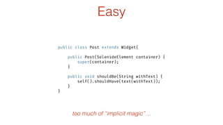 Easy
public class Post extends Widget{
 
public Post(SelenideElement container) { 
super(container); 
} 
 
public void shouldBe(String withText) { 
self().shouldHave(text(withText)); 
} 
}
too much of “implicit magic”…
 
